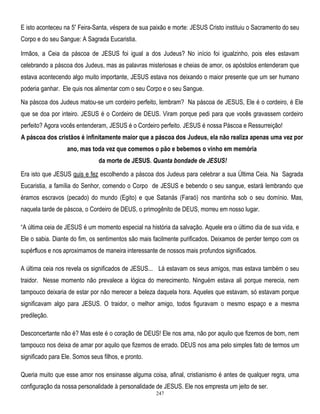 E isto aconteceu na 5ª Feira-Santa, véspera de sua paixão e morte: JESUS Cristo instituiu o Sacramento do seu
Corpo e do seu Sangue: A Sagrada Eucaristia.
Irmãos, a Ceia da páscoa de JESUS foi igual a dos Judeus? No início foi igualzinho, pois eles estavam
celebrando a páscoa dos Judeus, mas as palavras misteriosas e cheias de amor, os apóstolos entenderam que
estava acontecendo algo muito importante, JESUS estava nos deixando o maior presente que um ser humano
poderia ganhar. Ele quis nos alimentar com o seu Corpo e o seu Sangue.
Na páscoa dos Judeus matou-se um cordeiro perfeito, lembram? Na páscoa de JESUS, Ele é o cordeiro, é Ele
que se doa por inteiro. JESUS é o Cordeiro de DEUS. Viram porque pedi para que vocês gravassem cordeiro
perfeito? Agora vocês entenderam, JESUS é o Cordeiro perfeito. JESUS é nossa Páscoa e Ressurreição!
A páscoa dos cristãos é infinitamente maior que a páscoa dos Judeus, ela não realiza apenas uma vez por
ano, mas toda vez que comemos o pão e bebemos o vinho em memória
da morte de JESUS. Quanta bondade de JESUS!
Era isto que JESUS quis e fez escolhendo a páscoa dos Judeus para celebrar a sua Última Ceia. Na Sagrada
Eucaristia, a família do Senhor, comendo o Corpo de JESUS e bebendo o seu sangue, estará lembrando que
éramos escravos (pecado) do mundo (Egito) e que Satanás (Faraó) nos mantinha sob o seu domínio. Mas,
naquela tarde de páscoa, o Cordeiro de DEUS, o primogênito de DEUS, morreu em nosso lugar.
―A última ceia de JESUS é um momento especial na história da salvação. Aquele era o último dia de sua vida, e
Ele o sabia. Diante do fim, os sentimentos são mais facilmente purificados. Deixamos de perder tempo com os
supérfluos e nos aproximamos de maneira interessante de nossos mais profundos significados.
A última ceia nos revela os significados de JESUS... Lá estavam os seus amigos, mas estava também o seu
traidor. Nesse momento não prevalece a lógica do merecimento. Ninguém estava ali porque merecia, nem
tampouco deixaria de estar por não merecer a beleza daquela hora. Aqueles que estavam, só estavam porque
significavam algo para JESUS. O traidor, o melhor amigo, todos figuravam o mesmo espaço e a mesma
predileção.
Desconcertante não é? Mas este é o coração de DEUS! Ele nos ama, não por aquilo que fizemos de bom, nem
tampouco nos deixa de amar por aquilo que fizemos de errado. DEUS nos ama pelo simples fato de termos um
significado para Ele. Somos seus filhos, e pronto.
Queria muito que esse amor nos ensinasse alguma coisa, afinal, cristianismo é antes de qualquer regra, uma
configuração da nossa personalidade à personalidade de JESUS. Ele nos empresta um jeito de ser.
247

 
