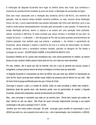 A Instituição da Sagrada Eucaristia teve lugar no âmbito duma ceia ritual, que constituía o
memorial do acontecimento fundador do povo de Israel: a libertação da escravidão do Egito.
Esta ceia ritual, associada com a imolação dos cordeiros (Ex12,1-28.43-51), era memória do
passado, mas ao mesmo tempo também memória profética, ou seja, anúncio duma libertação
futura; de fato, o povo experimentara que aquela libertação não tinha sido definitiva, po is a sua
história ainda estava demasiadamente marcada pela escravidão e pelo pecado. O memorial da
antiga libertação abria-se, assim, à súplica e ao anseio por uma salvação mais profunda,
radical, universal e definitiva. É neste contexto que Jesus introduz a novidade do seu dom; na
oração de louvor — a Berakah —, Ele dá graças ao Pai não só pelos grandes acontecimentos da
história passada, mas também pela sua própria « exaltação ». Ao instituir o sacramento da
Eucaristia, Jesus antecipa e implica o sacrifício da cruz e a vitória da ressurreição; ao mesmo
tempo, revela-Se como o verdadeiro cordeiro imolado, previsto no desígnio do Pai desde a
fundação do mundo‖. (EXORTAÇÃO SOBRE A EUCARISTIA-BENTO XVI).
Eucaristia é Mistério de Fé, quanto mais recordamos isso, mais vamos penetrando no mistério, ao mesmo
tempo em que o próprio mistério passa a fazer parte de nós, com cada vez maior densidade.
Por isso, mistério, não é aquilo que não se entende, mas sim o que se aprende aos poucos, porque é
inesgotável, e porque precisa mesmo de tempo cronológico e humano para ser aprendido.
―A Sagrada Eucaristia é o Sacramento do Amor de DEUS, isto quer dizer que JESUS é o Sacramento do
amor do Pai. Quem comunga deve meditar nesse mistério da presença real do Senhor em sua vida‖. Não
há maior fonte de graça santificante para nós que o Corpo de Cristo.
Comungar é assumir o jeito e a missão de JESUS. Cada um está convidado a refletir este mistério!...
Sabedores deste tão grande amor, não devemos perder uma só oportunidade de receber a Sagrada
Eucaristia, sempre bem preparados, através do Sacramento da Confissão.
Mas... para comungar é necessário que cada um se examine bem. Pense bem naquilo que acabou de
dizer: Senhor eu não sou digno... São Paulo diz quem comunga indignamente comunga a sua própria
condenação e não para a salvação (1Cor11, 23-29).
(lembrar que nem todos podem comungar. Só pode comungar quem acredita na ressurreição e que é
JESUS que está vivo, real, presente como está no céu – não é representação, não é simbolismo, é JESUS).
249

 