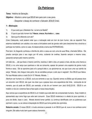 Os Patriarcas
Tema: História da Salvação.
Objetivo: - Mostrar o amor que DEUS tem para com o seu povo.
- Despertar o desejo de conhecer o Salvador JESUS Cristo.
1 – Motivação:
1)

O que será que o Mediador fez na terra de Madiã?

2)

O que é que todo homem faz? Nasce, cresce, fica bobo e ... casa.

3)

Será que foi diferente com ele?

(Caro Catequista, você poderá notar que a motivação está em tom de bom humor, não se espante! Pois
estamos trabalhado com adultos e às vezes a brincadeira será de grande valor para descontraí-los e levá-los a
participar da história, como no caso, foi desenvolvido o tema dos PATRIARCAS).
Pois bem, lá chegando conheceu a família de Jetro e casou-se com uma de suas filhas, chamada Séfora. Ele
prestou serviços para o seu sogro por 40 anos, cuidando de ovelhas, fazendo sempre a mesma coisa,
passando sempre pelo mesmo caminho.
Um belo dia...., ele que fazia o mesmo caminho, resolveu ir além e deu um passo a mais, ele deu uma chance a
DEUS, e viu uma sarça que queimava e não se consumia, apesar de parecer uma espécie de grama muito
fininha e seca. Ele se aproxima para vê o porquê disto e, ao aproximar-se, eis que ouve uma voz saindo da
sarça: ―Moisés, não chegue mais perto, tire as sandálias porque o solo aqui é sagrado‖. Era DEUS que falava.
Por isso Moisés cobriu o rosto Ex3,4-15 ―Moisés, Moisés...‖.
(Nenhum ser humano viu a DEUS, ouviu-se somente a sua voz. Quando vemos na Bíblia que tal pessoa teve
um encontro com DEUS, isto quer nos dizer que a pessoa teve uma experiência tão forte, conduzida de tal
maneira, que só pode ser DEUS, por exemplo, a luta de um homem com Jacó Gn32,22-30. DEUS é um
mistério e nós só o veremos face-a-face após a nossa ressurreição).
Aqui vemos que a experiência de DEUS é um mistério que está além da compreensão humana. Esse mistério é
apresentado aqui como fogo que arde sem consumir. Esse DEUS misterioso é o aliado do povo oprimido, o
povo de Abrão, Isaac e Jacó. Moisés deverá tomar partido: ou continua identificado com os poderosos que
oprimem o povo, ou se coloca à disposição do DEUS que toma partido dos oprimidos.
Rebanho amado: O nosso DEUS é muito amoroso e pessoal, é um DEUS que vê, ouve e nos conhece como
ninguém, Ele sabia muito bem quem estava chamando...
25

 
