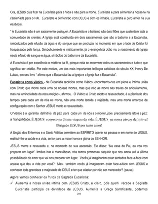 Ora, JESUS quis ficar na Eucaristia para a Vida e não para a morte. Eucaristia é para alimentar a nossa fé na
caminhada para o PAI. Eucaristia é comunhão com DEUS e com os irmãos. Eucaristia é puro amor na sua
essência.
― A Eucaristia não é um sacramento qualquer. A Eucaristia e o batismo são dois filões que sustentam toda a
comunidade de crentes. A Igreja está construída em dois sacramentos que são o batismo e a Eucaristia,
simbolizados pela efusão da água e do sangue que se produziu no momento em que o lado de Cristo foi
traspassado pela lança. Simbolicamente e misticamente, já o evangelista João viu o nascimento da Igreja
neste eflúvio de sangue e água, símbolos do batismo e da Eucaristia.
A Eucaristia é por excelência o mistério da fé, porque nela se encerram todos os sacramentos e tudo o que
significa ser cristão. Por este motivo, um dos mais importantes teólogos católicos do século XX, Henry De
Lubac, em seu livro ― afirma que a Eucaristia faz a Igreja e a Igreja faz a Eucaristia‖.
Eucaristia como viático - Na Eucaristia recebida como Viático, encontramo-nos em plena e íntima união
com Cristo que morre cada uma de nossas mortes, mas que não as morre nas trevas do aniquilamento,
mas na luminosidade da ressurreição», afirmou. O Viático é Cristo morto e ressuscitado, é a plenitude dos
tempos para cada um de nós na morte, não uma morte temida e rejeitada, mas uma morte amorosa de
configuração com o Senhor JESUS morto e ressuscitado.
O Viático é a garantia definitiva da paz para cada um de nós a o morrer, pois precisamente isto é a paz:
a tranqüilidade. É JESUS conosco na última viagem da vida. É JESUS na nossa páscoa definitiva!
Obrigado JESUS por tanto amor!
A Unção dos Enfermos e o Santo Viático permitem ao ESPÍRITO operar na pessoa e em nome de JESUS,
restituir-lhe a saúde e a vida, se for para a maior honra e glória do SENHOR.
JESUS morre e ressuscita e, no momento de sua ascensão, Ele disse: ―Na casa do Pai, eu vou vos
preparar um lugar‖. Irmãos isto é maravilhoso, nós temos promessa daquele que nos amou até a última
possibilidade do amor que vai nos preparar um lugar. Vocês já imaginaram estar sentados face-a-face com
aquele que deu a vida por você? Mas.. também vocês já imaginaram estar face-a-face com JESUS e
conhecer toda grandeza e majestade de DEUS e ter que afastar por não ser merecedor? (pausa)
Agora vamos conhecer os frutos da Sagrada Eucaristia:
 Aumenta a nossa união íntima com JESUS Cristo, é claro, pois quem recebe a Sagrada
Eucaristia participa da divindade de JESUS. Aumenta a Graça Santificante, podemos
250

 