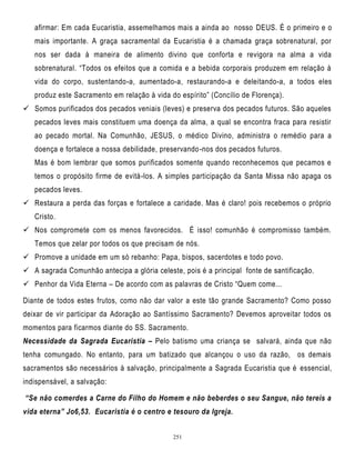 afirmar: Em cada Eucaristia, assemelhamos mais a ainda ao nosso DEUS. É o primeiro e o
mais importante. A graça sacramental da Eucaristia é a chamada graça sobrenatural, por
nos ser dada à maneira de alimento divino que conforta e revigora na alma a vida
sobrenatural. ―Todos os efeitos que a comida e a bebida corporais produzem em relação à
vida do corpo, sustentando-a, aumentado-a, restaurando-a e deleitando-a, a todos eles
produz este Sacramento em relação à vida do espírito‖ (Concílio de Florença).
 Somos purificados dos pecados veniais (leves) e preserva dos pecados futuros. São aqueles
pecados leves mais constituem uma doença da alma, a qual se encontra fraca para resistir
ao pecado mortal. Na Comunhão, JESUS, o médico Divino, administra o remédio para a
doença e fortalece a nossa debilidade, preservando -nos dos pecados futuros.
Mas é bom lembrar que somos purificados somente quando reconhecemos que pecamos e
temos o propósito firme de evitá-los. A simples participação da Santa Missa não apaga os
pecados leves.
 Restaura a perda das forças e fortalece a caridade. Mas é claro! pois recebemos o próprio
Cristo.
 Nos compromete com os menos favorecidos. É isso! comunhão é compromisso também.
Temos que zelar por todos os que precisam de nós.
 Promove a unidade em um só rebanho: Papa, bispos, sacerdotes e todo povo.
 A sagrada Comunhão antecipa a glória celeste, pois é a principal fonte de santificação.
 Penhor da Vida Eterna – De acordo com as palavras de Cristo ―Quem come...
Diante de todos estes frutos, como não dar valor a este tão grande Sacramento? Como posso
deixar de vir participar da Adoração ao Santíssimo Sacramento? Devemos aproveitar todos os
momentos para ficarmos diante do SS. Sacramento.
Necessidade da Sagrada Eucaristia – Pelo batismo uma criança se salvará, ainda que não
tenha comungado. No entanto, para um batizado que alcançou o uso da razão, os demais
sacramentos são necessários à salvação, principalmente a Sagrada Eucaristia que é essencial,
indispensável, a salvação:
“Se não comerdes a Carne do Filho do Homem e não beberdes o seu Sangue, não tereis a
vida eterna” Jo6,53. Eucaristia é o centro e tesouro da Igreja.
251

 