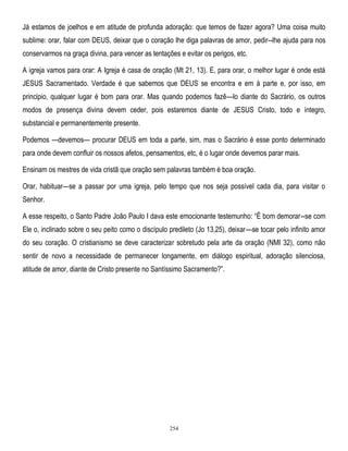 Já estamos de joelhos e em atitude de profunda adoração: que temos de fazer agora? Uma coisa muito
sublime: orar, falar com DEUS, deixar que o coração lhe diga palavras de amor, pedir--lhe ajuda para nos
conservarmos na graça divina, para vencer as tentações e evitar os perigos, etc.
A igreja vamos para orar: A Igreja é casa de oração (Mt 21, 13). E, para orar, o melhor lugar é onde está
JESUS Sacramentado. Verdade é que sabemos que DEUS se encontra e em à parte e, por isso, em
principio, qualquer lugar é bom para orar. Mas quando podemos fazê—lo diante do Sacrário, os outros
modos de presença divina devem ceder, pois estaremos diante de JESUS Cristo, todo e íntegro,
substancial e permanentemente presente.
Podemos —devemos— procurar DEUS em toda a parte, sim, mas o Sacrário é esse ponto determinado
para onde devem confluir os nossos afetos, pensamentos, etc, é o lugar onde devemos parar mais.
Ensinam os mestres de vida cristã que oração sem palavras também é boa oração.
Orar, habituar—se a passar por uma igreja, pelo tempo que nos seja possível cada dia, para visitar o
Senhor.
A esse respeito, o Santo Padre João Paulo I dava este emocionante testemunho: ―Ë bom demorar--se com
Ele o, inclinado sobre o seu peito como o discípulo predileto (Jo 13,25), deixar—se tocar pelo infinito amor
do seu coração. O cristianismo se deve caracterizar sobretudo pela arte da oração (NMI 32), como não
sentir de novo a necessidade de permanecer longamente, em diálogo espiritual, adoração silenciosa,
atitude de amor, diante de Cristo presente no Santíssimo Sacramento?‖.

254

 