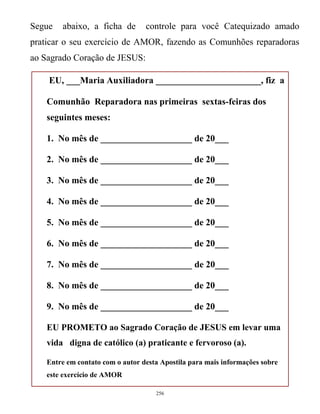 Segue

abaixo, a ficha de

controle para você Catequizado amado

praticar o seu exercício de AMOR, fazendo as Comunhões reparadoras
ao Sagrado Coração de JESUS:
EU, ___Maria Auxiliadora _______________________, fiz a
Comunhão Reparadora nas primeiras sextas-feiras dos
seguintes meses:
1. No mês de ____________________ de 20___
2. No mês de ____________________ de 20___
3. No mês de ____________________ de 20___
4. No mês de ____________________ de 20___
5. No mês de ____________________ de 20___
6. No mês de ____________________ de 20___
7. No mês de ____________________ de 20___
8. No mês de ____________________ de 20___
9. No mês de ____________________ de 20___
EU PROMETO ao Sagrado Coração de JESUS em levar uma
vida digna de católico (a) praticante e fervoroso (a).
Entre em contato com o autor desta Apostila para mais informações sobre
este exercício de AMOR
256

 