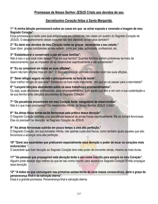 Promessas de Nosso Senhor JESUS Cristo aos devotos de seu
Sacratíssimo Coração feitas à Santa Margarida.
1ª “A minha bênção permanecerá sobre as casas em que se achar exposta e venerada a imagem de meu
Sagrado Coração”.
Essa promessa é a razão pela qual antigamente era comum ter nas casas um quadro do Sagrado Coração de
JESUS. O desaparecimento desse costume não terá afastado as bênçãos também?
2ª “Eu darei aos devotos de meu Coração todas as graças necessárias a seu estado.”
Quer dizer, graças condizentes ao seu estado, como pai, mãe, autoridade, profissional, etc.
3ª “Estabelecerei e conservarei a paz em suas famílias”.
Não é isso o que você mais deseja? Paz em sua família? Quantas famílias sofrem problemas terríveis de
relacionamento, que as impedem de se desenvolver espiritualmente e até socialmente?
4ª “Eu os consolarei em todas as suas aflições”.
Quem não tem aflições hoje em dia? O Sagrado Coração promete consolar você nas suas aflições.
5ª “Serei refúgio seguro na vida e principalmente na hora da morte”.
Quer melhor refúgio do que este? Sobretudo na hora mais importante, em que se vai passar para a eternidade?
6ª “Lançarei bênçãos abundantes sobre os seus trabalhos e empreendimentos”.
Ou seja, suas atividades profissionais, seus empreendimentos, tudo aquilo que tem a ver com a sua sustentação e
de sua família terão bênçãos abundantes do Sagrado Coração.
7ª “Os pecadores encontrarão em meu Coração fonte inesgotável de misericórdias”.
Não é o que mais precisamos? Da misericórdia infinita de Nosso Senhor JESUS Cristo?
8ª “As almas tíbias tornar-se-ão fervorosas pela prática dessa devoção”.
O Sagrado Coração promete uma assistência especial às almas fracas espiritualmente. Ele as tornará fervorosas.
Elas só precisam ter devoção ao Sagrado Coração de JESUS.
9ª “As almas fervorosas subirão em pouco tempo a uma alta perfeição.”
O Sagrado Coração, em sua bondade infinita, não apenas cuida dos fracos, como também ajuda aqueles que são
fervorosos a alcançar uma alta perfeição.
10ª “Darei aos sacerdotes que praticarem especialmente essa devoção o poder de tocar os corações mais
endurecidos ”.
O sacerdote que tiver devoção ao Sagrado Coração terá mais poder de converter almas, mesmo as mais duras.
11ª "As pessoas que propagarem esta devoção terão o seu nome inscrito para sempre no meu Coração”.
Alguém pode desejar algo melhor do que ter seu nome inscrito para sempre no Sagrado Coração?Então propague
essa devoção.
12ª “A todos os que comunguem nas primeiras sextas-feiras de nove meses consecutivos, darei a graça da
perseverança final e da salvação eterna”.
Essa é a grande promessa. Perseverança final e salvação eterna.

257

 