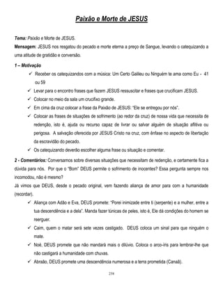 Paixão e Morte de JESUS
Tema: Paixão e Morte de JESUS.
Mensagem: JESUS nos resgatou do pecado e morte eterna a preço de Sangue, levando o catequizando a
uma atitude de gratidão e conversão.
1 – Motivação
 Receber os catequizandos com a música: Um Certo Galileu ou Ninguém te ama como Eu - 41
ou 59
 Levar para o encontro frases que fazem JESUS ressuscitar e frases que crucificam JESUS.
 Colocar no meio da sala um crucifixo grande.
 Em cima da cruz colocar a frase da Paixão de JESUS: ―Ele se entregou por nós‖.
 Colocar as frases de situações de sofrimento (ao redor da cruz) de nossa vida que necessita de
redenção, isto é, ajuda ou recurso capaz de livrar ou salvar alguém de situação aflitiva ou
perigosa. A salvação oferecida por JESUS Cristo na cruz, com ênfase no aspecto de libertação
da escravidão do pecado.
 Os catequizando deverão escolher alguma frase ou situação e comentar.
2 - Comentários: Conversamos sobre diversas situações que necessitam de redenção, e certamente fica a
dúvida para nós. Por que o ―Bom‖ DEUS permite o sofrimento de inocentes? Essa pergunta sempre nos
incomodou, não é mesmo?
Já vimos que DEUS, desde o pecado original, vem fazendo aliança de amor para com a humanidade
(recordar).
 Aliança com Adão e Eva, DEUS promete: ―Porei inimizade entre ti (serpente) e a mulher, entre a
tua descendência e a dela‖. Manda fazer túnicas de peles, isto é, Ele dá condições do homem se
reerguer.
 Caim, quem o matar será sete vezes castigado. DEUS coloca um sinal para que ninguém o
mate.
 Noé, DEUS promete que não mandará mais o dilúvio. Coloca o arco-íris para lembrar-lhe que
não castigará a humanidade com chuvas.
 Abraão, DEUS promete uma descendência numerosa e a terra prometida (Canaã).
258

 