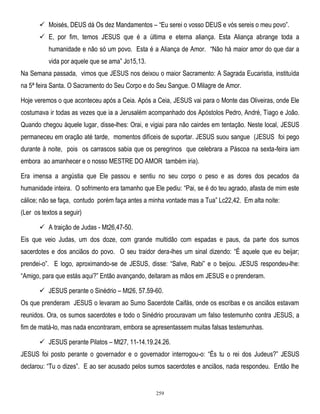  Moisés, DEUS dá Os dez Mandamentos – ―Eu serei o vosso DEUS e vós sereis o meu povo‖.
 E, por fim, temos JESUS que é a última e eterna aliança. Esta Aliança abrange toda a
humanidade e não só um povo. Esta é a Aliança de Amor. ―Não há maior amor do que dar a
vida por aquele que se ama‖ Jo15,13.
Na Semana passada, vimos que JESUS nos deixou o maior Sacramento: A Sagrada Eucaristia, instituída
na 5ª feira Santa. O Sacramento do Seu Corpo e do Seu Sangue. O Milagre de Amor.
Hoje veremos o que aconteceu após a Ceia. Após a Ceia, JESUS vai para o Monte das Oliveiras, onde Ele
costumava ir todas as vezes que ia a Jerusalém acompanhado dos Apóstolos Pedro, André, Tiago e João.
Quando chegou àquele lugar, disse-lhes: Orai, e vigiai para não cairdes em tentação. Neste local, JESUS
permaneceu em oração até tarde, momentos difíceis de suportar. JESUS suou sangue (JESUS foi pego
durante à noite, pois os carrascos sabia que os peregrinos que celebrara a Páscoa na sexta-feira iam
embora ao amanhecer e o nosso MESTRE DO AMOR também iria).
Era imensa a angústia que Ele passou e sentiu no seu corpo o peso e as dores dos pecados da
humanidade inteira. O sofrimento era tamanho que Ele pediu: ―Pai, se é do teu agrado, afasta de mim este
cálice; não se faça, contudo porém faça antes a minha vontade mas a Tua‖ Lc22,42. Em alta noite:
(Ler os textos a seguir)
 A traição de Judas - Mt26,47-50.
Eis que veio Judas, um dos doze, com grande multidão com espadas e paus, da parte dos sumos
sacerdotes e dos anciãos do povo. O seu traidor dera-lhes um sinal dizendo: ―É aquele que eu beijar;
prendei-o‖. E logo, aproximando-se de JESUS, disse: ―Salve, Rabi‖ e o beijou. JESUS respondeu-lhe:
―Amigo, para que estás aqui?‖ Então avançando, deitaram as mãos em JESUS e o prenderam.
 JESUS perante o Sinédrio – Mt26, 57.59-60.
Os que prenderam JESUS o levaram ao Sumo Sacerdote Caifás, onde os escribas e os anciãos estavam
reunidos. Ora, os sumos sacerdotes e todo o Sinédrio procuravam um falso testemunho contra JESUS, a
fim de matá-lo, mas nada encontraram, embora se apresentassem muitas falsas testemunhas.
 JESUS perante Pilatos – Mt27, 11-14.19.24.26.
JESUS foi posto perante o governador e o governador interrogou-o: ―És tu o rei dos Judeus?‖ JESUS
declarou: ―Tu o dizes‖. E ao ser acusado pelos sumos sacerdotes e anciãos, nada respondeu. Então lhe

259

 