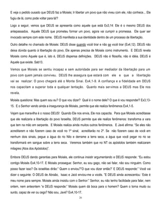 E veja o pedido ousado que DEUS faz a Moisés; Ir libertar um povo que não viveu com ele, não conhece... Ele
fugiu de lá, como pode voltar para lá!?
Logo a seguir, vemos que DEUS se apresenta como aquele que está Ex3,14: Ele é o mesmo DEUS dos
antepassados. Aquele DEUS que prometeu formar um povo, agora vai cumprir a promessa. Ele quer ser
invocado sempre com este nome. DEUS manifesta a sua identidade dentro de um processo de libertação.
Outro detalhe no chamado de Moisés: DEUS disse quando você tirar e não se você tirar (Ex4,12). DEUS não
deixa dúvida quanto à libertação do povo, Ele apenas precisa de Moisés como instrumento. E DEUS revela
Moisés como Aquele que é, isto é, DEUS dispensa definições. DEUS não é filosofia, não é idéia. DEUS é
Aquele que existe. Sab13.
Vemos que Moisés se sentiu incapaz e sem autoridade para ser mediador da libertação para um
povo com quem jamais conviveu. DEUS lhe assegura que estará com ele e que a lib ertação
vai se realizar: O povo chegará até o Monte Sinai. Ex4,1 -9. A confiança e a fidelidade em DEUS
nos capacitam a superar toda e qualquer tentação. Quanto mais ser vimos a DEUS mas Ele nos
revela.
Moisés questiona: Mas quem sou eu? O que vou dizer? Qual é o nome dele? O que é vou responder? Ex3,1315. E o Senhor vendo ainda a insegurança de Moisés, permite que ele realiza fenômenos Ex4,1-5.
Vejam que maravilha é o nosso DEUS! Quando Ele nos envia, Ele nos capacita. Para que Moisés acreditasse
que ele realizaria a libertação do povo Israelita, DEUS permite que ele realize fenômenos: transforma a vara
que tem na mão em serpente. E Moisés realiza ainda muitos outros fenômenos. E Javé afirma: ―Se eles não
acreditarem e não fizerem caso de você no 1º sinal, acreditarão no 2º. Se não fizerem caso de você em
nenhum dois sinais, pegue a água do rio Nilo e derrame a terra seca, a água que você pegar no rio se
transformará em sangue sobre a terra seca. Veremos também que no NT os apóstolos também realizaram
milagres (Atos dos Apóstolos)‖.
Embora DEUS dando garantias para Moisés, ele continua insistir argumentando e DEUS responde: ―Eu estou
contigo Moisés Ex4,10-17. E Moisés prossegue: Senhor, eu sou gago, não sei falar, não sou ninguém. Como
posso fazer isso? Os israelitas dirão:‖ Quem o enviou?‖O que vou dizer então?‘ E DEUS responde:‖ Você vai
dizer o seguinte: O DEUS de Abraão, Isaac e Jacó enviou-me a vocês. ‖E DEUS ainda acrescentou: ‗Este é
meu nome para sempre. Moisés ainda insistiu com o Senhor:‖ Senhor, eu não tenho facilidade para falar, nem
ontem, nem anteontem ―e DEUS responde:‖ Moisés quem dá boca para o homem? Quem o torna mudo ou
surdo, capaz de ver ou cego? Não sou, Javé? Ex4,10-17.
26

 
