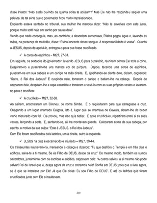 disse Pilatos: ―Não estás ouvindo de quanta coisa te acusam?‖ Mas Ele não lhe respondeu sequer uma
palavra, de tal sorte que o governador ficou muito impressionado.
Enquanto estava sentado no tribunal, sua mulher lhe mandou dizer: ―Não te envolvas com este justo,
porque muito sofri hoje em sonho por causa dele‖.
Vendo que nada conseguia, mas, ao contrário, a desordem aumentava, Pilatos pegou água e, lavando as
mãos, na presença da multidão, disse: ―Estou inocente desse sangue. A responsabilidade é vossa‖. Quanto
a JESUS, depois de açoitá-lo, entregou-o para que fosse crucificado.
 A coroa de espinhos – Mt27, 27-31.
Em seguida, os soldados do governador, levando JESUS para o pretório, reuniram contra Ele toda a corte.
Despiram-no e puseram-lhe uns mantos cor de púrpura. Depois, tecendo uma coroa de espinhos,
puseram-na em sua cabeça e um caniço na mão direita. E, ajoelhando-se diante dele, diziam, caçoando:
―Salve, ó Rei dos Judeus!‖ E cuspindo nele, tomaram o caniço e batiam-lhe na cabeça. Depois de
caçoaram dele, despiram-lhe a capa escarlate e tornaram a vesti-lo com as suas próprias vestes e levaramno para o crucificar.
 A crucifixão – Mt27, 32-38.
Ao saírem, encontraram um Cireneu, de nome Simão. E o requisitaram para que carregasse a cruz.
Chegando a um lugar chamado Gólgota, isto é, lugar que se chamava de Caveira, deram-lhe de beber
vinho misturado com fel. Ele provou, mas não quis beber. E após crucificá-lo, repartiram entre si as suas
vestes, lançando a sorte. E, sentando-se, ali lhe montavam guarda. Colocaram acima da sua cabeça, por
escrito, o motivo da sua culpa: ―Este é JESUS, o Rei dos Judeus‖.
Com Ele foram crucificados dois ladrões, um à direita, outro à esquerda.
 JESUS na cruz é escarnecido e injuriado – Mt27, 39-44.
Os transeuntes injuriavam-no, meneando a cabeça e dizendo: ―Tu que destróis o Templo e em três dias o
edificas, salva-te a ti mesmo. Se és Filho de DEUS, desce da cruz!‖ Do mesmo modo, também os sumos
sacerdotes, juntamente com os escribas e anciãos, caçoavam dele: ―A outros salvou, a si mesmo não pode
salvar! Rei de Israel que é, desça agora da cruz e creremos nele! Confia em DEUS; pois que o livre agora,
se é que se interessa por Ele! Já que Ele disse: Eu sou Filho de DEUS‖. E até os ladrões que foram
crucificados junto com Ele o insultavam.

260

 