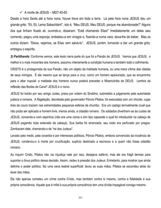  A morte de JESUS – Mt27-45-50
Desde a hora Sexta até a hora nona, houve treva em toda a terra. Lá pela hora nona JESUS deu um
grande grito: ―Eli, Eli, Lema Sabachtáni!‖, isto é, ―Meu DEUS, Meu DEUS, porque me abandonaste?‖ Alguns
dos que tinham ficado ali, ouvindo-o, disseram: ‖Está chamando Elias!‖ Imediatamente um deles saiu
correndo, pegou uma esponja, embebeu-a em vinagre e, fixando-a numa vara, dava-lhe de beber. Mas os
outros diziam: ―Deixa, vejamos, se Elias vem salvá-lo‖. JESUS, porém, tornando a dar um grande grito,
entregou o espírito.
3) Partilhando: Conforme vemos, este texto narra parte do que foi a Paixão de JESUS. Vemos que JESUS, o
melhor e o mais inocentes dos homens, assumiu inteiramente a condição humana e também todo o sofrimento.
CRISTO é o protagonista da sua Paixão, não um objeto da maldade humana, ou uma mera vítima das ciladas
de seus inimigos. É ele mesmo que se lança para a cruz, como um homem apaixonado, que se encaminha
para o altar nupcial: a maldade dos homens nunca poderá preceder a Misericórdia de DEUS. Lembra da
reflexão das Bodas de Cana? JESUS é o noivo.
JESUS foi traído por seu amigo Judas, preso por ordem do Sinédrio, submetido a julgamento pela autoridade
judaica e romana. A flagelação, decretada pelo governador Pôncio Pilatos, foi executada com um chicote, cujas
tiras de couro traziam nas extremidades pequenas esferas de chumbo. Era um castigo terrivelmente cruel que
não podia ser aplicado a homem livre, menos ainda, a cidadão romano. Os soldados divertiram-se às custas de
JESUS, coroando-o com espinhos (não era uma coroa e sim tipo capacete o qual foi introduzido na cabeça de
JESUS pegando toda extensão da cabeça). Sua barba foi arrancada, seu rosto era perfurado por pregos.
Zombavam dele, chamando-o de ―rei dos Judeus‖.
Levado pelo medo, pela covardia e por interesses políticos, Pôncio Pilatos, embora convencido da inocência de
JESUS, condenou-o à morte por crucificação, suplício destinado a escravos e a quem não fosse cidadão
romano.
Ao inquirir Cristo, Pilatos não via injustiça nele por isso, desejava soltá-lo, mas ele era frágil demais para
suportar o ônus político dessa decisão. Assim, cedeu à pressão dos Judeus. Entretanto, para mostrar que ainda
detinha o poder político, fez uma cena teatral superficial: lavou as suas mãos. Pilatos se escondeu atrás do
lavar das mãos.
Ele não apenas cometeu um crime contra Cristo, mas também contra si mesmo, contra a fidelidade à sua
própria consciência. Aquele que é infiel à sua própria consciência tem uma dívida impagável consigo mesmo.

261

 