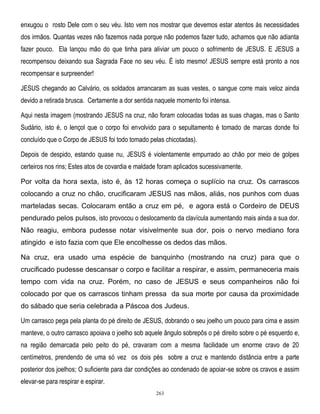 enxugou o rosto Dele com o seu véu. Isto vem nos mostrar que devemos estar atentos às necessidades
dos irmãos. Quantas vezes não fazemos nada porque não podemos fazer tudo, achamos que não adianta
fazer pouco. Ela lançou mão do que tinha para aliviar um pouco o sofrimento de JESUS. E JESUS a
recompensou deixando sua Sagrada Face no seu véu. É isto mesmo! JESUS sempre está pronto a nos
recompensar e surpreender!
JESUS chegando ao Calvário, os soldados arrancaram as suas vestes, o sangue corre mais veloz ainda
devido a retirada brusca. Certamente a dor sentida naquele momento foi intensa.
Aqui nesta imagem (mostrando JESUS na cruz, não foram colocadas todas as suas chagas, mas o Santo
Sudário, isto é, o lençol que o corpo foi envolvido para o sepultamento é tomado de marcas donde foi
concluído que o Corpo de JESUS foi todo tomado pelas chicotadas).
Depois de despido, estando quase nu, JESUS é violentamente empurrado ao chão por meio de golpes
certeiros nos rins; Estes atos de covardia e maldade foram aplicados sucessivamente.
Por volta da hora sexta, isto é, às 12 horas começa o suplício na cruz. Os carrascos
colocando a cruz no chão, crucificaram JESUS nas mãos, aliás, nos punhos com duas
marteladas secas. Colocaram então a cruz em pé, e agora está o Cordeiro de DEUS
pendurado pelos pulsos, isto provocou o deslocamento da clavícula aumentando mais ainda a sua dor.
Não reagiu, embora pudesse notar visivelmente sua dor, pois o nervo mediano fora
atingido e isto fazia com que Ele encolhesse os dedos das mãos.
Na cruz, era usado uma espécie de banquinho (mostrando na cruz) para que o
crucificado pudesse descansar o corpo e facilitar a respirar, e assim, permaneceria mais
tempo com vida na cruz. Porém, no caso de JESUS e seus companheiros não foi
colocado por que os carrascos tinham pressa da sua morte por causa da proximidade
do sábado que seria celebrada a Páscoa dos Judeus.
Um carrasco pega pela planta do pé direito de JESUS, dobrando o seu joelho um pouco para cima e assim
manteve, o outro carrasco apoiava o joelho sob aquele ângulo sobrepôs o pé direito sobre o pé esquerdo e,
na região demarcada pelo peito do pé, cravaram com a mesma facilidade um enorme cravo de 20
centímetros, prendendo de uma só vez os dois pés sobre a cruz e mantendo distância entre a parte
posterior dos joelhos; O suficiente para dar condições ao condenado de apoiar-se sobre os cravos e assim
elevar-se para respirar e espirar.
263

 