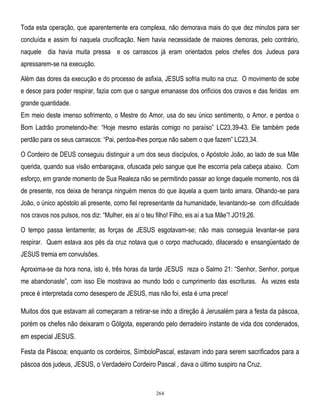Toda esta operação, que aparentemente era complexa, não demorava mais do que dez minutos para ser
concluída e assim foi naquela crucificação. Nem havia necessidade de maiores demoras, pelo contrário,
naquele dia havia muita pressa e os carrascos já eram orientados pelos chefes dos Judeus para
apressarem-se na execução.
Além das dores da execução e do processo de asfixia, JESUS sofria muito na cruz. O movimento de sobe
e desce para poder respirar, fazia com que o sangue emanasse dos orifícios dos cravos e das feridas em
grande quantidade.
Em meio deste imenso sofrimento, o Mestre do Amor, usa do seu único sentimento, o Amor, e perdoa o
Bom Ladrão prometendo-lhe: ―Hoje mesmo estarás comigo no paraíso‖ LC23,39-43. Ele também pede
perdão para os seus carrascos: ―Pai, perdoa-lhes porque não sabem o que fazem‖ LC23,34.
O Cordeiro de DEUS conseguiu distinguir a um dos seus discípulos, o Apóstolo João, ao lado de sua Mãe
querida, quando sua visão embaraçava, ofuscada pelo sangue que lhe escorria pela cabeça abaixo. Com
esforço, em grande momento de Sua Realeza não se permitindo passar ao longe daquele momento, nos dá
de presente, nos deixa de herança ninguém menos do que àquela a quem tanto amara. Olhando-se para
João, o único apóstolo ali presente, como fiel representante da humanidade, levantando-se com dificuldade
nos cravos nos pulsos, nos diz: ―Mulher, eis aí o teu filho! Filho, eis aí a tua Mãe‖! JO19,26.
O tempo passa lentamente; as forças de JESUS esgotavam-se; não mais conseguia levantar-se para
respirar. Quem estava aos pés da cruz notava que o corpo machucado, dilacerado e ensangüentado de
JESUS tremia em convulsões.
Aproxima-se da hora nona, isto é, três horas da tarde JESUS reza o Salmo 21: ―Senhor, Senhor, porque
me abandonaste‖, com isso Ele mostrava ao mundo todo o cumprimento das escrituras. Às vezes esta
prece é interpretada como desespero de JESUS, mas não foi, esta é uma prece!

Muitos dos que estavam ali começaram a retirar-se indo a direção à Jerusalém para a festa da páscoa,
porém os chefes não deixaram o Gólgota, esperando pelo derradeiro instante de vida dos condenados,
em especial JESUS.
Festa da Páscoa; enquanto os cordeiros, SímboloPascal, estavam indo para serem sacrificados para a
páscoa dos judeus, JESUS, o Verdadeiro Cordeiro Pascal , dava o último suspiro na Cruz.

264

 