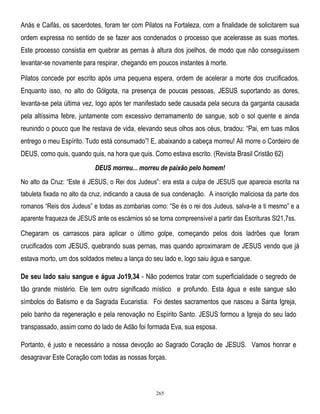 Anás e Caifás, os sacerdotes, foram ter com Pilatos na Fortaleza, com a finalidade de solicitarem sua
ordem expressa no sentido de se fazer aos condenados o processo que acelerasse as suas mortes.
Este processo consistia em quebrar as pernas à altura dos joelhos, de modo que não conseguissem
levantar-se novamente para respirar, chegando em poucos instantes à morte.
Pilatos concede por escrito após uma pequena espera, ordem de acelerar a morte dos crucificados.
Enquanto isso, no alto do Gólgota, na presença de poucas pessoas, JESUS suportando as dores,
levanta-se pela última vez, logo após ter manifestado sede causada pela secura da garganta causada
pela altíssima febre, juntamente com excessivo derramamento de sangue, sob o sol quente e ainda
reunindo o pouco que lhe restava de vida, elevando seus olhos aos céus, bradou: ―Pai, em tuas mãos
entrego o meu Espírito. Tudo está consumado‖! E, abaixando a cabeça morreu! Ali morre o Cordeiro de
DEUS, como quis, quando quis, na hora que quis. Como estava escrito. (Revista Brasil Cristão 62)
DEUS morreu... morreu de paixão pelo homem!
No alto da Cruz: ―Este é JESUS, o Rei dos Judeus‖: era esta a culpa de JESUS que aparecia escrita na
tabuleta fixada no alto da cruz, indicando a causa de sua condenação. A inscrição maliciosa da parte dos
romanos ―Reis dos Judeus‖ e todas as zombarias como: ―Se és o rei dos Judeus, salva-te a ti mesmo‖ e a
aparente fraqueza de JESUS ante os escárnios só se torna compreensível a partir das Escrituras Sl21,7ss.

Chegaram os carrascos para aplicar o último golpe, começando pelos dois ladrões que foram
crucificados com JESUS, quebrando suas pernas, mas quando aproximaram de JESUS vendo que já
estava morto, um dos soldados meteu a lança do seu lado e, logo saiu água e sangue.
De seu lado saiu sangue e água Jo19,34 - Não podemos tratar com superficialidade o segredo de
tão grande mistério. Ele tem outro significado místico e profundo. Esta água e este sangue são
símbolos do Batismo e da Sagrada Eucaristia. Foi destes sacramentos que nasceu a Santa Igreja,
pelo banho da regeneração e pela renovação no Espírito Santo. JESUS formou a Igreja do seu lado
transpassado, assim como do lado de Adão foi formada Eva, sua esposa.
Portanto, é justo e necessário a nossa devoção ao Sagrado Coração de JESUS. Vamos honrar e
desagravar Este Coração com todas as nossas forças.

265

 