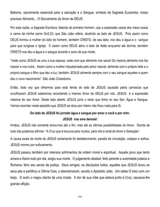 Batismo, sacramento essencial para a salvação e o Sangue, símbolo da Sagrada Eucaristia, nosso
precioso Alimento... O Sacramento do Amor de DEUS.
Por esta razão, a Sagrada Escritura, falando do primeiro homem, usa a expressão ossos dos meus ossos
e carne da minha carne Gn2,23, que São João refere, aludindo ao lado de JESUS. Pois assim como
DEUS formou a mulher do lado do homem, também CRISTO, de seu lado, nos deu a água e o sangue
para que surgisse a Igreja. E assim como DEUS abriu o lado de Adão enquanto ele dormia, também
CRISTO nos deu a água e o sangue durante o sono de sua morte.
―Vede como JESUS se uniu a sua esposa, vede com que alimento nos sacia! Do mesmo alimento nos faz
nascer e nos nutre. Assim como a mulher impulsionada pelo amor natural, alimenta com o próprio leite e o
próprio sangue o filho que deu a luz, também JESUS alimenta sempre com o seu sangue aqueles a quem
deu o novo nascimento‖. São João Crisóstomo.
Então, toda vez que olharmos para esta ferida do lado de JESUS causada pelos carrascos que
crucificaram JESUS estaremos recordando o imenso Amor de DEUS por nós. JESUS é a expressão
máxima do seu Amor. Deste lado aberto JESUS jorra o resto que tinha no seu Ser; Água e Sangue.
Vamos recordar neste episódio que JESUS se doou por inteiro não ficou nada para Si.
Do lado de JESUS foi jorrado água e sangue por amor a você e por mim.
JESUS nos ama demais!
Irmãos, JESUS não somente amou-nos até o fim, mas até as últimas possibilidades do Amor. Diante de
tudo isto podemos afirmar: ―A Cruz que é loucura para muitos, para nós é sinal de Amor e Salvação‖.
A causa exata da morte de JESUS certamente foi desfalecimento, parada de circulação, colapso e asfixia.
JESUS morreu por sufocamento.

JESUS passou também por intensos sofrimentos de ordem moral e espiritual. Aquele povo que tanto
amara e fizera tudo por ele, exigiu sua morte. O julgamento desleal, feito perante a autoridade judaica e
Romana, feriu seu senso de justiça. Seus amigos, os discípulos todos, aqueles que JESUS lavou os
seus pés e partilhou a Última Ceia, o abandonaram, exceto o Apóstolo João. Um deles O traiu com um
beijo. O outro o negou diante de uma criada. A dor de sua mãe que estava junto à Cruz, causava-lhe
grande aflição.

266

 
