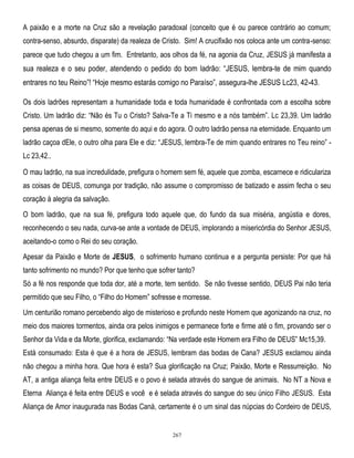 A paixão e a morte na Cruz são a revelação paradoxal (conceito que é ou parece contrário ao comum;
contra-senso, absurdo, disparate) da realeza de Cristo. Sim! A crucifixão nos coloca ante um contra-senso:
parece que tudo chegou a um fim. Entretanto, aos olhos da fé, na agonia da Cruz, JESUS já manifesta a

sua realeza e o seu poder, atendendo o pedido do bom ladrão: ―JESUS, lembra-te de mim quando
entrares no teu Reino‖! ―Hoje mesmo estarás comigo no Paraíso‖, assegura-lhe JESUS Lc23, 42-43.
Os dois ladrões representam a humanidade toda e toda humanidade é confrontada com a escolha sobre
Cristo. Um ladrão diz: ―Não és Tu o Cristo? Salva-Te a Ti mesmo e a nós também‖. Lc 23,39. Um ladrão
pensa apenas de si mesmo, somente do aqui e do agora. O outro ladrão pensa na eternidade. Enquanto um
ladrão caçoa dEle, o outro olha para Ele e diz: ―JESUS, lembra-Te de mim quando entrares no Teu reino‖ Lc 23,42..
O mau ladrão, na sua incredulidade, prefigura o homem sem fé, aquele que zomba, escarnece e ridiculariza
as coisas de DEUS, comunga por tradição, não assume o compromisso de batizado e assim fecha o seu
coração à alegria da salvação.
O bom ladrão, que na sua fé, prefigura todo aquele que, do fundo da sua miséria, angústia e dores,
reconhecendo o seu nada, curva-se ante a vontade de DEUS, implorando a misericórdia do Senhor JESUS,
aceitando-o como o Rei do seu coração.
Apesar da Paixão e Morte de JESUS, o sofrimento humano continua e a pergunta persiste: Por que há
tanto sofrimento no mundo? Por que tenho que sofrer tanto?
Só a fé nos responde que toda dor, até a morte, tem sentido. Se não tivesse sentido, DEUS Pai não teria
permitido que seu Filho, o ―Filho do Homem‖ sofresse e morresse.
Um centurião romano percebendo algo de misterioso e profundo neste Homem que agonizando na cruz, no
meio dos maiores tormentos, ainda ora pelos inimigos e permanece forte e firme até o fim, provando ser o
Senhor da Vida e da Morte, glorifica, exclamando: ―Na verdade este Homem era Filho de DEUS‖ Mc15,39.
Está consumado: Esta é que é a hora de JESUS, lembram das bodas de Cana? JESUS exclamou ainda
não chegou a minha hora. Que hora é esta? Sua glorificação na Cruz; Paixão, Morte e Ressurreição. No
AT, a antiga aliança feita entre DEUS e o povo é selada através do sangue de animais. No NT a Nova e
Eterna Aliança é feita entre DEUS e você e é selada através do sangue do seu único Filho JESUS. Esta
Aliança de Amor inaugurada nas Bodas Caná, certamente é o um sinal das núpcias do Cordeiro de DEUS,

267

 
