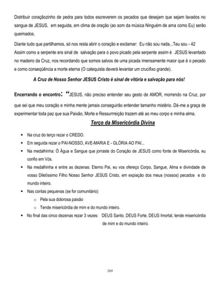 Distribuir coraçãozinho de pedra para todos escreverem os pecados que desejam que sejam lavados no
sangue de JESUS, em seguida, em clima de oração (ao som da música Ninguém de ama como Eu) serão
queimados.
Diante tudo que partilhamos, só nos resta abrir o coração e exclamar: Eu não sou nada...Teu sou - 42
Assim como a serpente era sinal de salvação para o povo picado pela serpente assim é JESUS levantado
no madeiro da Cruz, nos recordando que somos salvos de uma picada imensamente maior que é o pecado
e como conseqüência a morte eterna (O catequista deverá levantar um crucifixo grande).

A Cruz de Nosso Senhor JESUS Cristo é sinal de vitória e salvação para nós!
Encerrando o encontro:

“JESUS, não preciso entender seu gesto de AMOR, morrendo na Cruz, por

que sei que meu coração e minha mente jamais conseguirão entender tamanho mistério. Dá-me a graça de
experimentar toda paz que sua Paixão, Morte e Ressurrreição trazem até ao meu corpo e minha alma.

Terço da Misericórdia Divina
 Na cruz do terço rezar o CREDO.
 Em seguida rezar o PAI-NOSSO, AVE-MARIA E - GLÓRIA AO PAI...
 Na medalhinha: Ó Água e Sangue que jorraste do Coração de JESUS como fonte de Misericórdia, eu
confio em Vós.
 Na medalhinha e entre as dezenas: Eterno Pai, eu vos ofereço Corpo, Sangue, Alma e divindade de
vosso Diletíssimo Filho Nosso Senhor JESUS Cristo, em expiação dos meus (nossos) pecados e do
mundo inteiro.
 Nas contas pequenas (se for comunitário)
o Pela sua dolorosa paixão
o Tende misericórdia de mim e do mundo inteiro.
 No final das cinco dezenas rezar 3 vezes: DEUS Santo, DEUS Forte, DEUS Imortal, tende misericórdia
de mim e do mundo inteiro.

269

 