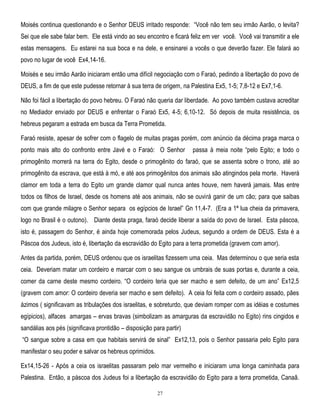 Moisés continua questionando e o Senhor DEUS irritado responde: ―Você não tem seu irmão Aarão, o levita?
Sei que ele sabe falar bem. Ele está vindo ao seu encontro e ficará feliz em ver você. Você vai transmitir a ele
estas mensagens. Eu estarei na sua boca e na dele, e ensinarei a vocês o que deverão fazer. Ele falará ao
povo no lugar de você Ex4,14-16.
Moisés e seu irmão Aarão iniciaram então uma difícil negociação com o Faraó, pedindo a libertação do povo de
DEUS, a fim de que este pudesse retornar à sua terra de origem, na Palestina Ex5, 1-5; 7,8-12 e Ex7,1-6.
Não foi fácil a libertação do povo hebreu. O Faraó não queria dar liberdade. Ao povo também custava acreditar
no Mediador enviado por DEUS e enfrentar o Faraó Ex5, 4-5; 6,10-12. Só depois de muita resistência, os
hebreus pegaram a estrada em busca da Terra Prometida.
Faraó resiste, apesar de sofrer com o flagelo de muitas pragas porém, com anúncio da décima praga marca o
ponto mais alto do confronto entre Javé e o Faraó: O Senhor

passa à meia noite ―pelo Egito; e todo o

primogênito morrerá na terra do Egito, desde o primogênito do faraó, que se assenta sobre o trono, até ao
primogênito da escrava, que está à mó, e até aos primogênitos dos animais são atingindos pela morte. Haverá
clamor em toda a terra do Egito um grande clamor qual nunca antes houve, nem haverá jamais. Mas entre
todos os filhos de Israel, desde os homens até aos animais, não se ouvirá ganir de um cão; para que saibas
com que grande milagre o Senhor separa os egípcios de Israel‖ Gn 11,4-7. (Era a 1ª lua cheia da primavera,
logo no Brasil é o outono). Diante desta praga, faraó decide liberar a saída do povo de Israel. Esta páscoa,
isto é, passagem do Senhor, é ainda hoje comemorada pelos Judeus, segundo a ordem de DEUS. Esta é a
Páscoa dos Judeus, isto é, libertação da escravidão do Egito para a terra prometida (gravem com amor).
Antes da partida, porém, DEUS ordenou que os israelitas fizessem uma ceia. Mas determinou o que seria esta
ceia. Deveriam matar um cordeiro e marcar com o seu sangue os umbrais de suas portas e, durante a ceia,
comer da carne deste mesmo cordeiro. ―O cordeiro teria que ser macho e sem defeito, de um ano‖ Ex12,5
(gravem com amor: O cordeiro deveria ser macho e sem defeito). A ceia foi feita com o cordeiro assado, pães
ázimos ( significavam as tribulações dos israelitas, e sobreturdo, que deviam romper com as idéias e costumes
egípicios), alfaces amargas – ervas bravas (simbolizam as amarguras da escravidão no Egito) rins cingidos e
sandálias aos pés (significava prontidão – disposição para partir)
―O sangue sobre a casa em que habitais servirá de sinal‖ Ex12,13, pois o Senhor passaria pelo Egito para
manifestar o seu poder e salvar os hebreus oprimidos.
Ex14,15-26 - Após a ceia os israelitas passaram pelo mar vermelho e iniciaram uma longa caminhada para
Palestina. Então, a páscoa dos Judeus foi a libertação da escravidão do Egito para a terra prometida, Canaã.
27

 