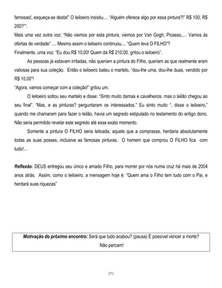 famosas!, esqueça-se desta!‖ O leiloeiro insistiu.... ―Alguém oferece algo por essa pintura?!‖ R$ 100, R$
200?‖―.
Mais uma vez outra voz: ―Não viemos por esta pintura, viemos por Van Gogh, Picasso,.... Vamos às
ofertas de verdade‖ .... Mesmo assim o leiloeiro continuou.... ―Quem leva O FILHO‖?
Finalmente, uma voz: ―Eu dou R$ 10,00! Quem dá R$ 210,00, gritou o leiloeiro‖.
As pessoas já estavam irritadas, não queriam a pintura do Filho, queriam as que realmente eram
valiosas para sua coleção. Então o leiloeiro bateu o martelo, ―dou-lhe uma, dou-lhe duas, vendido por
R$ 10,00‖!
―Agora, vamos começar com a coleção!‖ gritou um.
O leiloeiro soltou seu martelo e disse: ―Sinto muito damas e cavalheiros. mas o leilão chegou ao
seu final‖. ―Mas, e as pinturas? perguntaram os interessados.‖ Eu sinto muito ―, disse o leiloeiro,‖
quando me chamaram para fazer o leilão, havia um segredo estipulado no testamento do antigo dono.
Não seria permitido revelar este segredo até esse exato momento.
Somente a pintura O FILHO seria leiloada; aquele que a comprasse, herdaria absolutamente
todas as suas posses, inclusive as famosas pinturas. O homem que comprou O FILHO fica com
tudo!...
Reflexão: DEUS entregou seu único e amado Filho, para morrer por nós numa cruz há mais de 2004
anos atrás. Assim, como o leiloeiro, a mensagem hoje é: ―Quem ama o Filho tem tudo com o Pai, e
herdará suas riquezas‖

Motivação do próximo encontro: Será que tudo acabou? (pausa) É possível vencer a morte?
Não percam!

271

 