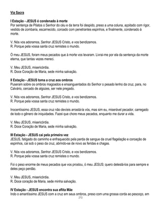 Via Sacra
I Estação - JESUS é condenado à morte
Por sentença de Pilatos o Senhor do céu e da terra foi despido, preso a uma coluna, açoitado com rigor,
vestido de zombaria, escarnecido, coroado com penetrantes espinhos, e finalmente, condenado à
morte.
V. Nós vos adoramos, Senhor JESUS Cristo, e vos bendizemos.
R. Porque pela vossa santa cruz remistes o mundo.
Ó meu JESUS, foram meus pecados que à morte vos levaram. Livrai-me por ela da sentença da morte
eterna, que tantas vezes mereci.
V. Meu JESUS, misericórdia.
R. Doce Coração de Maria, sede minha salvação.
II Estação - JESUS toma a cruz aos ombros
Puseram sobre os ombros magoados e ensanguentados do Senhor o pesado lenho da cruz, para, no
Calvário, cercado de algozes, ser nele pregado.
V. Nós vos adoramos, Senhor JESUS Cristo, e vos bendizemos.
R. Porque pela vossa santa cruz remistes o mundo.
Inocentíssimo JESUS, essa cruz não devíeis arrastá-la vós, mas sim eu, miserável pecador, carregado
de todo o gênero de iniquidades. Fazei que chore meus pecados, enquanto me durar a vida.
V. Meu JESUS, misericórdia.
R. Doce Coração de Maria, sede minha salvação.
III Estação - JESUS cai pela primeira vez
JESUS, fatigado do caminho e enfraquecido pela perda de sangue da cruel flagelação e coroação de
espinhos, cai sob o peso da cruz, abrindo-se de novo as feridas e chagas.
V. Nós vos adoramos, Senhor JESUS Cristo, e vos bendizemos.
R. Porque pela vossa santa cruz remistes o mundo.
Foi o peso enorme de meus pecados que vos prostou, ó meu JESUS; quero detestá-los para sempre e
deles peço perdão.
V. Meu JESUS, misericórdia.
R. Doce coração de Maria, sede minha salvação.
IV Estação - JESUS encontra sua aflita Mãe
Indo o amantíssimo JESUS com a cruz em seus ombros, preso com uma grossa corda ao pescoço, em
272

 