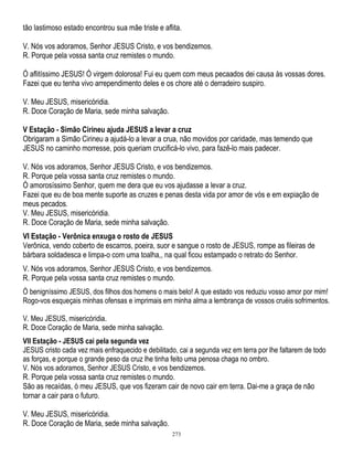 tão lastimoso estado encontrou sua mãe triste e aflita.
V. Nós vos adoramos, Senhor JESUS Cristo, e vos bendizemos.
R. Porque pela vossa santa cruz remistes o mundo.
Ó aflitíssimo JESUS! Ó virgem dolorosa! Fui eu quem com meus pecaados dei causa às vossas dores.
Fazei que eu tenha vivo arrependimento deles e os chore até o derradeiro suspiro.
V. Meu JESUS, misericóridia.
R. Doce Coração de Maria, sede minha salvação.
V Estação - Simão Cirineu ajuda JESUS a levar a cruz
Obrigaram a Simão Cirineu a ajudá-lo a levar a crua, não movidos por caridade, mas temendo que
JESUS no caminho morresse, pois queriam crucificá-lo vivo, para fazê-lo mais padecer.
V. Nós vos adoramos, Senhor JESUS Cristo, e vos bendizemos.
R. Porque pela vossa santa cruz remistes o mundo.
Ó amorosíssimo Senhor, quem me dera que eu vos ajudasse a levar a cruz.
Fazei que eu de boa mente suporte as cruzes e penas desta vida por amor de vós e em expiação de
meus pecados.
V. Meu JESUS, misericóridia.
R. Doce Coração de Maria, sede minha salvação.
VI Estação - Verônica enxuga o rosto de JESUS
Verônica, vendo coberto de escarros, poeira, suor e sangue o rosto de JESUS, rompe as fileiras de
bárbara soldadesca e limpa-o com uma toalha,, na qual ficou estampado o retrato do Senhor.
V. Nós vos adoramos, Senhor JESUS Cristo, e vos bendizemos.
R. Porque pela vossa santa cruz remistes o mundo.
Ó benigníssimo JESUS, dos filhos dos homens o mais belo! A que estado vos reduziu vosso amor por mim!
Rogo-vos esqueçais minhas ofensas e imprimais em minha alma a lembrança de vossos cruéis sofrimentos.
V. Meu JESUS, misericóridia.
R. Doce Coração de Maria, sede minha salvação.
VII Estação - JESUS cai pela segunda vez
JESUS cristo cada vez mais enfraquecido e debilitado, cai a segunda vez em terra por lhe faltarem de todo
as forças, e porque o grande peso da cruz lhe tinha feito uma penosa chaga no ombro.
V. Nós vos adoramos, Senhor JESUS Cristo, e vos bendizemos.
R. Porque pela vossa santa cruz remistes o mundo.
São as recaídas, ó meu JESUS, que vos fizeram cair de novo cair em terra. Dai-me a graça de não
tornar a cair para o futuro.

V. Meu JESUS, misericóridia.
R. Doce Coração de Maria, sede minha salvação.
273

 