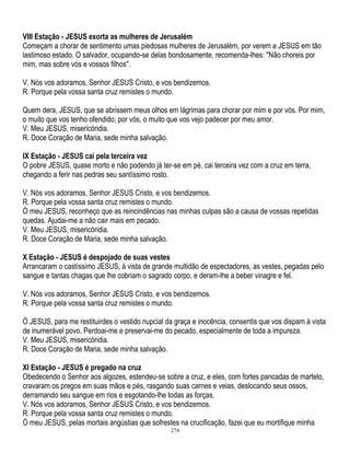 VIII Estação - JESUS exorta as mulheres de Jerusalém
Começam a chorar de sentimento umas piedosas mulheres de Jerusalém, por verem a JESUS em tão
lastimoso estado. O salvador, ocupando-se delas bondosamente, recomenda-lhes: ''Não choreis por
mim, mas sobre vós e vossos filhos''.
V. Nós vos adoramos, Senhor JESUS Cristo, e vos bendizemos.
R. Porque pela vossa santa cruz remistes o mundo.
Quem dera, JESUS, que se abrissem meus olhos em lágrimas para chorar por mim e por vós. Por mim,
o muito que vos tenho ofendido; por vós, o muito que vos vejo padecer por meu amor.
V. Meu JESUS, misericóridia.
R. Doce Coração de Maria, sede minha salvação.
IX Estação - JESUS cai pela terceira vez
O pobre JESUS, quase morto e não podendo já ter-se em pé, cai terceira vez com a cruz em terra,
chegando a ferir nas pedras seu santíssimo rosto.
V. Nós vos adoramos, Senhor JESUS Cristo, e vos bendizemos.
R. Porque pela vossa santa cruz remistes o mundo.
Ó meu JESUS, reconheço que as reincindências nas minhas culpas são a causa de vossas repetidas
quedas. Ajudai-me a não cair mais em pecado.
V. Meu JESUS, misericóridia.
R. Doce Coração de Maria, sede minha salvação.
X Estação - JESUS é despojado de suas vestes
Arrancaram o castíssimo JESUS, à vista de grande multidão de espectadores, as vestes, pegadas pelo
sangue e tantas chagas que lhe cobriam o sagrado corpo, e deram-lhe a beber vinagre e fel.
V. Nós vos adoramos, Senhor JESUS Cristo, e vos bendizemos.
R. Porque pela vossa santa cruz remistes o mundo.
Ó JESUS, para me restituirdes o vestido nupcial da graça e inocência, consentis que vos dispam à vista
de inumerável povo. Perdoai-me e preservai-me do pecado, especialmente de toda a impureza.
V. Meu JESUS, misericóridia.
R. Doce Coração de Maria, sede minha salvação.
XI Estação - JESUS é pregado na cruz
Obedecendo o Senhor aos algozes, estendeu-se sobre a cruz, e eles, com fortes pancadas de martelo,
cravaram os pregos em suas mãos e pés, rasgando suas carnes e veias, deslocando seus ossos,
derramando seu sangue em rios e esgotando-lhe todas as forças.
V. Nós vos adoramos, Senhor JESUS Cristo, e vos bendizemos.
R. Porque pela vossa santa cruz remistes o mundo.
Ó meu JESUS, pelas mortais angústias que sofrestes na crucificação, fazei que eu mortifique minha
274

 