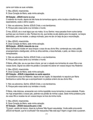 carne com todas as suas vontades.
V. Meu JESUS, misericóridia.
R. Doce Coração de Maria, sede minha salvação.
XII Estação - JESUS morre na cruz
O redentor do mundo, depois de três horas de tormentosa agonia, entre insultos e blasfêmias dos
espectadores, exala o último suspiro.
V. Nós vos adoramos, Senhor JESUS Cristo, e vos bendizemos.
R. Porque pela vossa santa cruz remistes o mundo.
Ó meu JESUS, eis o cruel algoz que vos matou: fui eu Senhor; meus pecados foram outros tantos
punhais que vos tiraram a vida. Perdoai-me vós, que tendes os pés atados para me esperar, os braços
estendidos, para me receber, a cabeça inclinada, para me dar um beijo de paz e reconciliação.
V. Meu JESUS, misericóridia.
R. Doce Coração de Maria, sede minha salvação.
XIII Estação - JESUS é descido da cruz
Maria Santíssima recebe em seus braços o corpo de seu divino filho; comtempla seu rosto pálido,
ensangüentado e desfigurado; vê-lhe os olhos extintos, a boca fechada, o peito, as mãos e os pés
transpassados.
V. Nós vos adoramos, Senhor JESUS Cristo, e vos bendizemos.
R. Porque pela vossa santa cruz remistes o mundo.
Ó Maria, aflita mãe, sou eu que devo chorar, por ser o culpado nos tormentos do vosso filho e nas
vossas dores. Dignai-vos obter-me perdão e concedei-me adorar em vossos braços meu Redentor.
V. Meu JESUS, misericóridia.
R. Doce Coração de Maria, sede minha salvação.
XIV Estação - JESUS é depositado no santo sepulcro
O sacratíssimo corpo do Redentor, depois de ser ungido, foi depositado no sepulcro por Maria
Santíssima e outros fiéis que a acompanharam no piedoso enterro de seu divino filho.
V. Nós vos adoramos, Senhor JESUS Cristo, e vos bendizemos.
R. Porque pela vossa santa cruz remistes o mundo.
Ó Maria, mãe dolorosa, acrescentei com minha ingratidão novos tormentos à vossa soledade. Prostome hoje arrependido a vossos pés, pedindo-vos perdão de minhas culpas. Sede minha protetora junto
de vosso filho e recebei-me em vossos braços na hora da minha morte.
V. Meu JESUS, misericóridia.
R. Doce Coração de Maria, sede minha salvação.
XV Estação - JESUS ressuscita para a vida
''O jovem, vestido de branco, disse às mulheres:'Não fiquem assustadas. Vocês estão procurando
JESUS de Nazaré, que foi crucificado? Ele ressuscitou! Não está aqui! Vejam o lugar onde o puseram.
275

 