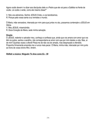 Agora vocês devem ir e dizer aos discípulos dele e a Pedro que ele vai para a Galiléia na frente de
vocês. Lá vocês o verão, como ele mesmo disse!'''
V. Nós vos adoramos, Senhor JESUS Cristo, e vos bendizemos.
R. Porque pela vossa santa cruz remistes o mundo.
Ó Maria, mãe vencedora, interceda por mim para que juntos no céu, possamos contemplar a JESUS em
Glória.
V. Meu JESUS, misericóridia.
R. Doce Coração de Maria, sede minha salvação.
Oração
Ó JESUS, redentor e salvador meu, conheço e confesso que, ainda que vos amara com amor que vos
têm os justos, santos e serafins, não corresponderia ao amor com que por mim destes a vida. Mas, ai
de mim! Quantas vezes o ofendi! Pesa-me de não vos ter amado, mas desprezado e ofendido.
Proponho firmemente emendar-me e nunca mais pecar. Ó Maria, minha mãe, intercedei por mim junto
ao trono de vosso divino filho. Amém.
Refletir a música: Ninguém Te Ama como Eu - 59

276

 