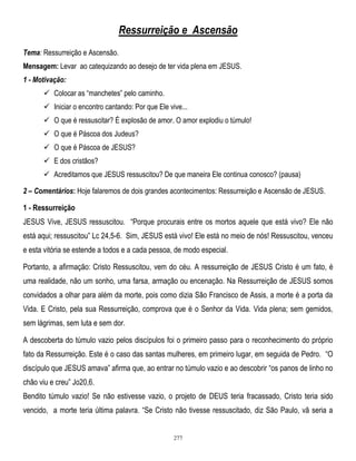 Ressurreição e Ascensão
Tema: Ressurreição e Ascensão.
Mensagem: Levar ao catequizando ao desejo de ter vida plena em JESUS.
1 - Motivação:
 Colocar as ―manchetes‖ pelo caminho.
 Iniciar o encontro cantando: Por que Ele vive...
 O que é ressuscitar? É explosão de amor. O amor explodiu o túmulo!
 O que é Páscoa dos Judeus?
 O que é Páscoa de JESUS?
 E dos cristãos?
 Acreditamos que JESUS ressuscitou? De que maneira Ele continua conosco? (pausa)
2 – Comentários: Hoje falaremos de dois grandes acontecimentos: Ressurreição e Ascensão de JESUS.

1 - Ressurreição
JESUS Vive, JESUS ressuscitou. ―Porque procurais entre os mortos aquele que está vivo? Ele não
está aqui; ressuscitou‖ Lc 24,5-6. Sim, JESUS está vivo! Ele está no meio de nós! Ressuscitou, venceu
e esta vitória se estende a todos e a cada pessoa, de modo especial.
Portanto, a afirmação: Cristo Ressuscitou, vem do céu. A ressurreição de JESUS Cristo é um fato, é
uma realidade, não um sonho, uma farsa, armação ou encenação. Na Ressurreição de JESUS somos
convidados a olhar para além da morte, pois como dizia São Francisco de Assis, a morte é a porta da
Vida. E Cristo, pela sua Ressurreição, comprova que é o Senhor da Vida. Vida plena; sem gemidos,
sem lágrimas, sem luta e sem dor.
A descoberta do túmulo vazio pelos discípulos foi o primeiro passo para o reconhecimento do próprio
fato da Ressurreição. Este é o caso das santas mulheres, em primeiro lugar, em seguida de Pedro. ―O
discípulo que JESUS amava‖ afirma que, ao entrar no túmulo vazio e ao descobrir ―os panos de linho no
chão viu e creu‖ Jo20,6.
Bendito túmulo vazio! Se não estivesse vazio, o projeto de DEUS teria fracassado, Cristo teria sido
vencido, a morte teria última palavra. ―Se Cristo não tivesse ressuscitado, diz São Paulo, vã seria a

277

 