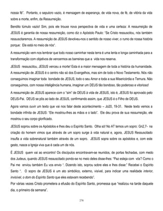 nossa fé‖. Portanto, o sepulcro vazio, é mensagem de esperança, de vida nova, de fé, de vitória da vida
sobre a morte, enfim, da Ressurreição.
Bendito túmulo vazio! Sim, pois ele trouxe nova perspectiva de vida e uma certeza: A ressurreição de
JESUS é garantia de nossa ressurreição, como diz o Apóstolo Paulo: ―Se Cristo ressuscitou, nós também
ressuscitaremos. A ressurreição de JESUS devolveu-nos o sentido de nosso viver, o rumo de nossa história
porque: Ele está no meio de nós―.
A ressurreição vem nos lembrar que todo nosso caminhar nesta terra é uma lenta e longa caminhada para a
transformação com objetivos de vencermos as barreiras que a vida nos reserva.
JESUS ressuscitou, JESUS venceu a morte! Esta é a maior mensagem de toda a história da humanidade.
A ressurreição de JESUS é o centro não só dos Evangelhos, mas sim de todo o Novo Testamento. Nós não
conseguimos imaginar toda bondade de JESUS, todo o seu Amor e toda a sua Misericórdia e Ternura. Não
conseguimos, com nossa inteligência humana, imaginar um DEUS tão bondoso, tão poderoso e vitorioso!
A ressurreição de JESUS aparece com o ―sim‖ de DEUS à vida de JESUS, isto é, JESUS foi aprovado pelo
DEUS-Pai. DEUS se pôs ao lado de JESUS, confirmando assim, que JESUS é o Filho de DEUS.
Agora vamos ouvir um texto que vai nos falar deste acontecimento – Jo20, 19-31. Neste texto vemos a
bondade infinita de JESUS: ―Ele mostrou-lhes as mãos e o lado‖. Ele deu prova de sua ressurreição, ele
mostrou o seu corpo glorificado.
JESUS soprou sobre os Apóstolos e lhes deu o Espírito Santo. Olha só! No AT temos um sopro: Gn2,7- na
criação do homem vimos que através de um sopro surge à vida natural e, agora, JESUS Ressuscitado
insufla a vida sobrenatural também através de um sopro. JESUS sopra sobre os apóstolos e, com este
gesto, nasce a Igreja viva que é cada um de nós.
É JESUS quem vai ao encontro! Os discípulos encontravam-se reunidos, de portas fechadas, com medo
dos Judeus, quando JESUS ressuscitado pondo-se no meio deles disse-lhes: ―Paz esteja com vós‖! Como o
Pai me enviou também Eu vos envio ―. Dizendo isto, soprou sobre eles e lhes disse:‖ Recebei o Espírito
Santo ―. O sopro de JESUS é um ato simbólico, externo, visível, para indicar uma realidade interior,
invisível, o dom do Espírito Santo que eles estavam recebendo‖.

Por várias vezes Cristo prometera a efusão do Espírito Santo, promessa que ―realizou na tarde daquele
dia, o primeiro da semana‖.
278

 