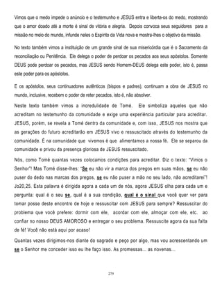 Vimos que o medo impede o anúncio e o testemunho e JESUS entra e liberta-os do medo, mostrando
que o amor doado até a morte é sinal de vitória e alegria. Depois convoca seus seguidores para a
missão no meio do mundo, infunde neles o Espírito da Vida nova e mostra-lhes o objetivo da missão.
No texto também vimos a instituição de um grande sinal de sua misericórdia que é o Sacramento da
reconciliação ou Penitência. Ele delega o poder de perdoar os pecados aos seus apóstolos. Somente
DEUS pode perdoar os pecados, mas JESUS sendo Homem-DEUS delega este poder, isto é, passa
este poder para os apóstolos.
E os apóstolos, seus continuadores autênticos (bispos e padres), continuam a obra de JESUS no
mundo, inclusive, recebem o poder de reter pecados, isto é, não absolver.
Neste texto também vimos a incredulidade de Tomé.

Ele simboliza aqueles que não

acreditam no testemunho da comunidade e exige uma experiência particular para acreditar.
JESUS, porém, se revela a Tomé dentro da comunidade e, com isso, JESUS nos mostra que
as gerações do futuro acreditarão em JESUS vivo e ressuscitado através do testemunho da
comunidade. É na comunidade que vivemos é que alimentamos a nossa fé. Ele se separou da
comunidade e privou da presença gloriosa de JESUS ressuscitado.

Nós, como Tomé quantas vezes colocamos condições para acreditar. Diz o texto: ―Vimos o
Senhor‖! Mas Tomé disse-lhes: ―Se eu não vir a marca dos pregos em suas mãos, se eu não
puser do dedo nas marcas dos pregos, se eu não puser a mão no seu lado, não acreditarei‖!
Jo20,25. Esta palavra é dirigida agora a cada um de nós, agora JESUS olha para cada um e
pergunta: qual é o seu se, qual é a sua condição, qual é o sinal que você quer ver para
tomar posse deste encontro de hoje e ressuscitar com JESUS para sempre? Ressuscitar do
problema que você prefere: dormir com ele, acordar com ele, almoçar com ele, etc. ao
confiar no nosso DEUS AMOROSO e entregar o seu problema. Ressuscite agora da sua falta
de fé! Você não está aqui por acaso!
Quantas vezes dirigimos-nos diante do sagrado e peço por algo, mas vou acrescentando um
se o Senhor me conceder isso eu lhe faço isso. As promessas... as novenas...

279

 