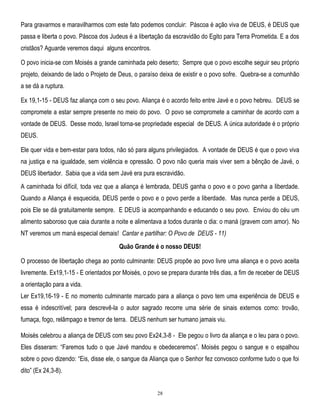 Para gravarmos e maravilharmos com este fato podemos concluir: Páscoa é ação viva de DEUS, é DEUS que
passa e liberta o povo. Páscoa dos Judeus é a libertação da escravidão do Egito para Terra Prometida. E a dos
cristãos? Aguarde veremos daqui alguns encontros.
O povo inicia-se com Moisés a grande caminhada pelo deserto; Sempre que o povo escolhe seguir seu próprio
projeto, deixando de lado o Projeto de Deus, o paraíso deixa de existir e o povo sofre. Quebra-se a comunhão
a se dá a ruptura.
Ex 19,1-15 - DEUS faz aliança com o seu povo. Aliança é o acordo feito entre Javé e o povo hebreu. DEUS se
compromete a estar sempre presente no meio do povo. O povo se compromete a caminhar de acordo com a
vontade de DEUS. Desse modo, Israel torna-se propriedade especial de DEUS. A única autoridade é o próprio
DEUS.
Ele quer vida e bem-estar para todos, não só para alguns privilegiados. A vontade de DEUS é que o povo viva
na justiça e na igualdade, sem violência e opressão. O povo não queria mais viver sem a bênção de Javé, o
DEUS libertador. Sabia que a vida sem Javé era pura escravidão.
A caminhada foi difícil, toda vez que a aliança é lembrada, DEUS ganha o povo e o povo ganha a liberdade.
Quando a Aliança é esquecida, DEUS perde o povo e o povo perde a liberdade. Mas nunca perde a DEUS,
pois Ele se dá gratuitamente sempre. E DEUS ia acompanhando e educando o seu povo. Enviou do céu um
alimento saboroso que caia durante a noite e alimentava a todos durante o dia: o maná (gravem com amor). No
NT veremos um maná especial demais! Cantar e partilhar: O Povo de DEUS - 11)
Quão Grande é o nosso DEUS!
O processo de libertação chega ao ponto culminante: DEUS propõe ao povo livre uma aliança e o povo aceita
livremente. Ex19,1-15 - E orientados por Moisés, o povo se prepara durante três dias, a fim de receber de DEUS
a orientação para a vida.
Ler Ex19,16-19 - E no momento culminante marcado para a aliança o povo tem uma experiência de DEUS e
essa é indescritível; para descrevê-la o autor sagrado recorre uma série de sinais externos como: trovão,
fumaça, fogo, relâmpago e tremor de terra. DEUS nenhum ser humano jamais viu.
Moisés celebrou a aliança de DEUS com seu povo Ex24,3-8 - Ele pegou o livro da aliança e o leu para o povo.
Eles disseram: ―Faremos tudo o que Javé mandou e obedeceremos‖. Moisés pegou o sangue e o espalhou
sobre o povo dizendo: ―Eis, disse ele, o sangue da Aliança que o Senhor fez convosco conforme tudo o que foi
dito‖ (Ex 24,3-8).

28

 