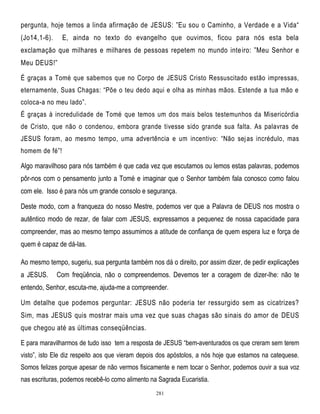 pergunta, hoje temos a linda afirmação de JESUS: ‖Eu sou o Caminho, a Verdade e a Vida―
(Jo14,1-6).

E, ainda no texto do evangelho que ouvimos, ficou para nós esta bela

exclamação que milhares e milhares de pessoas repetem no mundo inte iro: ‖Meu Senhor e
Meu DEUS!‖
É graças a Tomé que sabemos que no Corpo de JESUS Cristo Ressuscitado estão impressas,
eternamente, Suas Chagas: ―Põe o teu dedo aqui e olha as minhas mãos. Estende a tua mão e
coloca-a no meu lado‖.
É graças à incredulidade de Tomé que temos um dos mais belos testemunhos da Misericórdia
de Cristo, que não o condenou, embora grande tivesse sido grande sua falta. As palavras de
JESUS foram, ao mesmo tempo, uma advertência e um incentivo: ―Não sej as incrédulo, mas
homem de fé‖!

Algo maravilhoso para nós também é que cada vez que escutamos ou lemos estas palavras, podemos
pôr-nos com o pensamento junto a Tomé e imaginar que o Senhor também fala conosco como falou
com ele. Isso é para nós um grande consolo e segurança.
Deste modo, com a franqueza do nosso Mestre, podemos ver que a Palavra de DEUS nos mostra o
autêntico modo de rezar, de falar com JESUS, expressamos a pequenez de nossa capacidade para
compreender, mas ao mesmo tempo assumimos a atitude de confiança de quem espera luz e força de
quem é capaz de dá-las.
Ao mesmo tempo, sugeriu, sua pergunta também nos dá o direito, por assim dizer, de pedir explicações
a JESUS.

Com freqüência, não o compreendemos. Devemos ter a coragem de dizer-lhe: não te

entendo, Senhor, escuta-me, ajuda-me a compreender.
Um detalhe que podemos perguntar: JESUS não poderia ter ressurgido sem as cicatrizes?
Sim, mas JESUS quis mostrar mais uma vez que suas chagas são sinais do amor de DEUS
que chegou até as últimas conseqüências.
E para maravilharmos de tudo isso tem a resposta de JESUS ―bem-aventurados os que creram sem terem
visto‖, isto Ele diz respeito aos que vieram depois dos apóstolos, a nós hoje que estamos na catequese.
Somos felizes porque apesar de não vermos fisicamente e nem tocar o Senhor, podemos ouvir a sua voz
nas escrituras, podemos recebê-lo como alimento na Sagrada Eucaristia.
281

 
