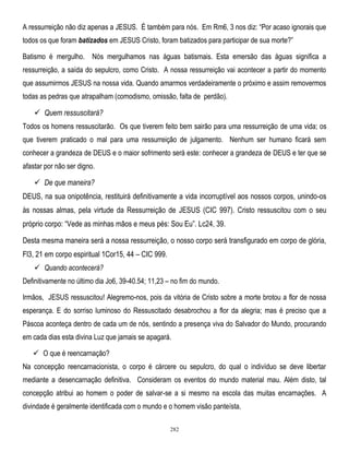 A ressurreição não diz apenas a JESUS. É também para nós. Em Rm6, 3 nos diz: ―Por acaso ignorais que
todos os que foram batizados em JESUS Cristo, foram batizados para participar de sua morte?‖
Batismo é mergulho. Nós mergulhamos nas águas batismais. Esta emersão das águas significa a
ressurreição, a saída do sepulcro, como Cristo. A nossa ressurreição vai acontecer a partir do momento
que assumirmos JESUS na nossa vida. Quando amarmos verdadeiramente o próximo e assim removermos
todas as pedras que atrapalham (comodismo, omissão, falta de perdão).

 Quem ressuscitará?
Todos os homens ressuscitarão. Os que tiverem feito bem sairão para uma ressurreição de uma vida; os
que tiverem praticado o mal para uma ressurreição de julgamento. Nenhum ser humano ficará sem
conhecer a grandeza de DEUS e o maior sofrimento será este: conhecer a grandeza de DEUS e ter que se
afastar por não ser digno.

 De que maneira?
DEUS, na sua onipotência, restituirá definitivamente a vida incorruptível aos nossos corpos, unindo-os
às nossas almas, pela virtude da Ressurreição de JESUS (CIC 997). Cristo ressuscitou com o seu
próprio corpo: ―Vede as minhas mãos e meus pés: Sou Eu‖. Lc24, 39.
Desta mesma maneira será a nossa ressurreição, o nosso corpo será transfigurado em corpo de glória,
Fl3, 21 em corpo espiritual 1Cor15, 44 – CIC 999.
 Quando acontecerá?
Definitivamente no último dia Jo6, 39-40.54; 11,23 – no fim do mundo.
Irmãos, JESUS ressuscitou! Alegremo-nos, pois da vitória de Cristo sobre a morte brotou a flor de nossa
esperança. E do sorriso luminoso do Ressuscitado desabrochou a flor da alegria; mas é preciso que a
Páscoa aconteça dentro de cada um de nós, sentindo a presença viva do Salvador do Mundo, procurando
em cada dias esta divina Luz que jamais se apagará.
 O que é reencarnação?
Na concepção reencarnacionista, o corpo é cárcere ou sepulcro, do qual o indivíduo se deve libertar
mediante a desencarnação definitiva. Consideram os eventos do mundo material mau. Além disto, tal
concepção atribui ao homem o poder de salvar-se a si mesmo na escola das muitas encarnações. A
divindade é geralmente identificada com o mundo e o homem visão panteísta.
282

 