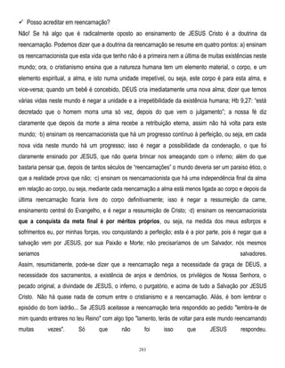  Posso acreditar em reencarnação?
Não! Se há algo que é radicalmente oposto ao ensinamento de JESUS Cristo é a doutrina da
reencarnação. Podemos dizer que a doutrina da reencarnação se resume em quatro pontos: a) ensinam
os reencarnacionista que esta vida que tenho não é a primeira nem a última de muitas existências neste
mundo; ora, o cristianismo ensina que a natureza humana tem um elemento material, o corpo, e um
elemento espiritual, a alma, e isto numa unidade irrepetível, ou seja, este corpo é para esta alma, e
vice-versa; quando um bebê é concebido, DEUS cria imediatamente uma nova alma; dizer que temos
várias vidas neste mundo é negar a unidade e a irrepetibilidade da existência humana; Hb 9,27: ―está
decretado que o homem morra uma só vez, depois do que vem o julgamento‖; a nossa fé diz
claramente que depois da morte a alma recebe a retribuição eterna, assim não há volta para este
mundo; ·b) ensinam os reencarnacionista que há um progresso contínuo à perfeição, ou seja, em cada
nova vida neste mundo há um progresso; isso é negar a possibilidade da condenação, o que foi
claramente ensinado por JESUS, que não queria brincar nos ameaçando com o inferno; além do que
bastaria pensar que, depois de tantos séculos de ―reencarnações‖ o mundo deveria ser um paraíso ético, o
que a realidade prova que não; ·c) ensinam os reencarnacionista que há uma independência final da alma
em relação ao corpo, ou seja, mediante cada reencarnação a alma está menos ligada ao corpo e depois da
última reencarnação ficaria livre do corpo definitivamente; isso é negar a ressurreição da carne,
ensinamento central do Evangelho, e é negar a ressurreição de Cristo; ·d) ensinam os reencarnacionista
que a conquista da meta final é por méritos próprios, ou seja, na medida dos meus esforços e
sofrimentos eu, por minhas forças, vou conquistando a perfeição; esta é a pior parte, pois é negar que a
salvação vem por JESUS, por sua Paixão e Morte; não precisaríamos de um Salvador, nós mesmos
seriamos

salvadores.

Assim, resumidamente, pode-se dizer que a reencarnação nega a necessidade da graça de DEUS, a
necessidade dos sacramentos, a existência de anjos e demônios, os privilégios de Nossa Senhora, o
pecado original, a divindade de JESUS, o inferno, o purgatório, e acima de tudo a Salvação por JESUS
Cristo. Não há quase nada de comum entre o cristianismo e a reencarnação. Aliás, é bom lembrar o
episódio do bom ladrão... Se JESUS aceitasse a reencarnação teria respondido ao pedido "lembra-te de
mim quando entrares no teu Reino" com algo tipo "lamento, terás de voltar para este mundo reencarnando
muitas

vezes".

Só

que

não

foi
283

isso

que

JESUS

respondeu.

 