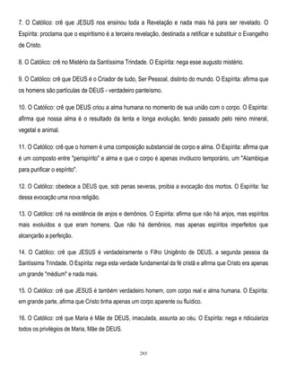 7. O Católico: crê que JESUS nos ensinou toda a Revelação e nada mais há para ser revelado. O
Espírita: proclama que o espiritismo é a terceira revelação, destinada a retificar e substituir o Evangelho
de Cristo.
8. O Católico: crê no Mistério da Santíssima Trindade. O Espírita: nega esse augusto mistério.
9. O Católico: crê que DEUS é o Criador de tudo, Ser Pessoal, distinto do mundo. O Espírita: afirma que
os homens são partículas de DEUS - verdadeiro panteísmo.
10. O Católico: crê que DEUS criou a alma humana no momento de sua união com o corpo. O Espírita:
afirma que nossa alma é o resultado da lenta e longa evolução, tendo passado pelo reino mineral,
vegetal e animal.
11. O Católico: crê que o homem é uma composição substancial de corpo e alma. O Espírita: afirma que
é um composto entre "perispírito" e alma e que o corpo é apenas invólucro temporário, um "Alambique
para purificar o espírito".
12. O Católico: obedece a DEUS que, sob penas severas, proibia a evocação dos mortos. O Espírita: faz
dessa evocação uma nova religião.
13. O Católico: crê na existência de anjos e demônios. O Espírita: afirma que não há anjos, mas espíritos
mais evoluídos e que eram homens. Que não há demônios, mas apenas espíritos imperfeitos que
alcançarão a perfeição.
14. O Católico: crê que JESUS é verdadeiramente o Filho Unigênito de DEUS, a segunda pessoa da
Santíssima Trindade. O Espírita: nega esta verdade fundamental da fé cristã e afirma que Cristo era apenas
um grande "médium" e nada mais.
15. O Católico: crê que JESUS é também verdadeiro homem, com corpo real e alma humana. O Espírita:
em grande parte, afirma que Cristo tinha apenas um corpo aparente ou fluídico.
16. O Católico: crê que Maria é Mãe de DEUS, imaculada, assunta ao céu. O Espírita: nega e ridiculariza
todos os privilégios de Maria, Mãe de DEUS.

285

 