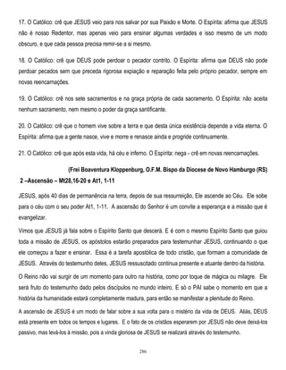 17. O Católico: crê que JESUS veio para nos salvar por sua Paixão e Morte. O Espírita: afirma que JESUS
não é nosso Redentor, mas apenas veio para ensinar algumas verdades e isso mesmo de um modo
obscuro, e que cada pessoa precisa remir-se a si mesmo.
18. O Católico: crê que DEUS pode perdoar o pecador contrito. O Espírita: afirma que DEUS não pode
perdoar pecados sem que preceda rigorosa expiação e reparação feita pelo próprio pecador, sempre em
novas reencarnações.
19. O Católico: crê nos sete sacramentos e na graça própria de cada sacramento. O Espírita: não aceita
nenhum sacramento, nem mesmo o poder da graça santificante.
20. O Católico: crê que o homem vive sobre a terra e que desta única existência depende a vida eterna. O
Espírita: afirma que a gente nasce, vive e morre e renasce ainda e progride continuamente.
21. O Católico: crê que após esta vida, há céu e inferno. O Espírita: nega - crê em novas reencarnações.
(Frei Boaventura Kloppenburg, O.F.M. Bispo da Diocese de Novo Hamburgo (RS)

2 –Ascensão – Mt28,16-20 e At1, 1-11
JESUS, após 40 dias de permanência na terra, depois de sua ressurreição, Ele ascende ao Céu. Ele sobe
para o céu com o seu poder At1, 1-11. A ascensão do Senhor é um convite a esperança e a missão que é
evangelizar.
Vimos que JESUS já fala sobre o Espírito Santo que descerá. E é com o mesmo Espírito Santo que guiou
toda a missão de JESUS, os apóstolos estarão preparados para testemunhar JESUS, continuando o que
ele começou a fazer e ensinar. Essa é a tarefa apostólica de todo cristão, que formam a comunidade de
JESUS. Através do testemunho deles, JESUS ressuscitado continua presente e atuante dentro da história.
O Reino não vai surgir de um momento para outro na história, como por toque de mágica ou milagre. Ele
será fruto do testemunho dado pelos discípulos no mundo inteiro. E só o PAI sabe o momento em que a
história da humanidade estará completamente madura, para então se manifestar a plenitude do Reino.
A ascensão de JESUS é um modo de falar sobre a sua volta para o mistério da vida de DEUS. Aliás, DEUS
está presente em todos os tempos e lugares. E o fato de os cristãos esperarem por JESUS não deve deixá-los
passivo, mas levá-los à missão, pois a vinda gloriosa de JESUS se realizará através do testemunho.
286

 