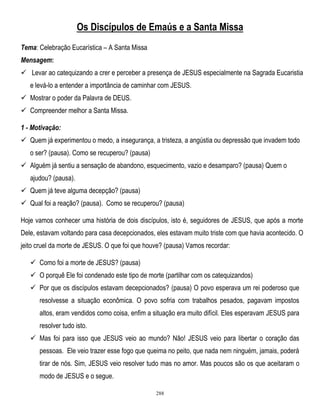Os Discípulos de Emaús e a Santa Missa
Tema: Celebração Eucarística – A Santa Missa
Mensagem:
 Levar ao catequizando a crer e perceber a presença de JESUS especialmente na Sagrada Eucaristia
e levá-lo a entender a importância de caminhar com JESUS.
 Mostrar o poder da Palavra de DEUS.
 Compreender melhor a Santa Missa.
1 - Motivação:
 Quem já experimentou o medo, a insegurança, a tristeza, a angústia ou depressão que invadem todo
o ser? (pausa). Como se recuperou? (pausa)
 Alguém já sentiu a sensação de abandono, esquecimento, vazio e desamparo? (pausa) Quem o
ajudou? (pausa).
 Quem já teve alguma decepção? (pausa)
 Qual foi a reação? (pausa). Como se recuperou? (pausa)
Hoje vamos conhecer uma história de dois discípulos, isto é, seguidores de JESUS, que após a morte
Dele, estavam voltando para casa decepcionados, eles estavam muito triste com que havia acontecido. O
jeito cruel da morte de JESUS. O que foi que houve? (pausa) Vamos recordar:
 Como foi a morte de JESUS? (pausa)
 O porquê Ele foi condenado este tipo de morte (partilhar com os catequizandos)
 Por que os discípulos estavam decepcionados? (pausa) O povo esperava um rei poderoso que
resolvesse a situação econômica. O povo sofria com trabalhos pesados, pagavam impostos
altos, eram vendidos como coisa, enfim a situação era muito difícil. Eles esperavam JESUS para
resolver tudo isto.
 Mas foi para isso que JESUS veio ao mundo? Não! JESUS veio para libertar o coração das
pessoas. Ele veio trazer esse fogo que queima no peito, que nada nem ninguém, jamais, poderá
tirar de nós. Sim, JESUS veio resolver tudo mas no amor. Mas poucos são os que aceitaram o
modo de JESUS e o segue.
288

 