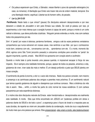  Os judeus esperavam que Cristo, o Salvador, viesse libertar o povo da opressão estrangeira (no
caso, os romanos). A libertação que Cristo veio trazer não era de ordem material, temporal. Era
uma libertação interior, espiritual. Libertar-se do homem velho, do pecado.
 Ler Lc,24-13-35
Partilhando: Neste texto o que vimos? (pausa) Os discípulos estavam decepcionados e por isso
deixaram a cidade de Jerusalém e iam para Emaús sua cidade. Se você já passou por isso, já
experimentou a dor mais intensa que o coração humano é capaz de sentir, porque a morte é um corte
radical e doloroso, que deixa profundas cicatrizes. Ninguém jamais entendeu a morte, mas com certeza
todos nós passaremos por ela.
Sim! A ―perda‖ por vezes é dolorosa, perdemos familiares, amigos e até ás vezes perdemos verdadeiros
companheiros que nunca estiveram em nossas casas, mas sentimos a sua falta por que o conhecemos
muito bem, andamos com ele... conversamos com ele... aprendemos com ele. E a morte, momento tão
difícil, agimos como São Tomé (encontro passado) e colocamos condições para acreditar na ―perda‖ de
alguém importante, querido, amado. Mas DEUS nos apresenta com coração aberto e acolhedor.
.

Quando a morte bate à porta levando uma pessoa querida, é impossível escapar à força do seu
impacto. Ela é sempre uma realidade tremenda, porque, apesar de todos os pesares, amamos a vida,
gostamos de viver, viver cada dia mais e melhor. É um desejo profundo e justo que DEUS plantou em
nosso coração.
O sentimento de perda é enorme, a dor e o vazio são imensos. Nada nos parece consolar, nem mesmo
a presença e as carinhosas palavras dos amigos e parentes mais próximos. É um sentimento natural
que temos quando gostamos de alguém e desejamos que continue conosco. Mas a dinâmica da vida
não é assim. Mas.... enfim, a morte faz parte do ciclo normal de nossa existência. E com certeza
passaremos por esta experiência dolorosa.
E o motivo dos dois discípulos naturais de Emaús estar transtornados e decepcionados era realmente
esta realidade: A morte. Eles que tinha encontrado em JESUS um ―poderoso profeta em obras e
palavras diante de DEUS e de todo o povo‖, a esperança para o futuro de Israel e a resposta para as
suas dúvidas, de repente se viram em Jerusalém diante da condenação, morte de cruz e sepultamento
de muito mais que uma pessoa que amava. Eles presenciaram, eles viram a morte. eles testemunharam
289

 