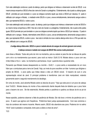 Com esta celebração conclui-se o pacto da aliança, pacto que obrigava os hebreus a observarem as leis de DEUS e ao
mesmo tempo empenha a DEUS a lhes dar a terra de Canaã e a protegê-los. Evidentemente, não é pacto ou aliança iguais:
DEUS prometia por pura bondade e o povo se obrigava somente áquilo que devia a DEUS por natureza. O pacto é
ratificado com sangue e Moisés, o mediador entre DEUS e o povo, une-se simbolicamente, derramando sangue sobre o
altar, que representa DEUS, e sobre o povo.
Com esta celebração está concluída o pacto da aliança, pacto que obrigava aos hebreus a observarem as leis de DEUS e
ao mesmo tempo empenhava a DES lhes dar a terra de Canaã e a protegê-los. Evidentemente, não é pacto entre partes
iguais: DEUS promete por pura bondade e o povo se obrigava somente àquilo que devia a DEUS por natureza. O pacto é
ratificado com o sangue. Moisés, intermedíario entre DEUS e o povo, une-se simbolicamente, derramando sangue sobre o
altar, que representa DEUS, e sobre o povo. Isso tudo é símbolo da nova e eterna aliança entre nós e o PAI que está nos
céus, ratificado com o sangue de JESUS.
A antiga aliança feita entre DEUS e o povo é selada através do sangue de animais (gravem com amor).
A aliança conosco é selada com sangue de DEUS! Nós somos muito preciosos!
Javé disse a Moisés: ―Suba até junto de mim na montanha, pois eu estarei ai para lhe dar as tábuas de pedra
com a lei e os mandamentos que escrevi, para você os instruir. Ex24,12-18. Moisés deixou o povo com seu
irmão Arãao e Hur e subiu na montanha e permaneceu lá por quarenta dias e quarenta noite.
Pensando que Moisés tivesse desaparecido ou morrido – Ex32,1 - o povo sentiu a necessidade de um novo
líder que o conduzisse para a terra de Canaã. Veja, ao invés do povo escolher um líder humano que dirigisse o
projeto de DEUS, o povo pediu que Arãao desse a eles um DEUS visível. O bezerro de ouro é uma
representação visível de Javé: O principal problema é transformar Javé em ídolo manipulável, violando
gravemente assim o segundo mandamento do decálogo.
Em cima do monte, Javé advertia Moisés sobre os desvios do povo: ―Vejo que este povo é um povo de cabeça
dura‖ Ex32,9. Moisés desceu do monte e ficou estarrecido diante daquela festa de idolatria que o povo fazia
para o bezerro de ouro. De tão estarrecido, Moisés perdeu a paciência e quebrou as tábuas da lei ao pé do
monte.
Nesse episódio, podemos observar a falta de paciência de Moisés. Ele não teve o mínimo de paciência com o
povo. É assim que agimos com freqüência. Preferimos fazer justiça apressadamente. Com isso corremos o
risco de condenar até mesmo inocente. Mesmo assim, DEUS não abandona seu povo. Podemos ler no salmo
144,8 ―Javé é piedade e compaixão, lento para a cólera e cheio de amor‖.
13,5
29

 