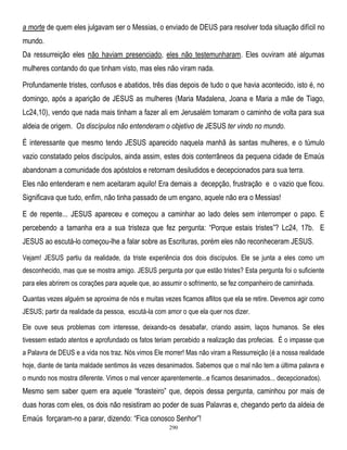 a morte de quem eles julgavam ser o Messias, o enviado de DEUS para resolver toda situação difícil no
mundo.
Da ressurreição eles não haviam presenciado, eles não testemunharam. Eles ouviram até algumas
mulheres contando do que tinham visto, mas eles não viram nada.
Profundamente tristes, confusos e abatidos, três dias depois de tudo o que havia acontecido, isto é, no
domingo, após a aparição de JESUS as mulheres (Maria Madalena, Joana e Maria a mãe de Tiago,
Lc24,10), vendo que nada mais tinham a fazer ali em Jerusalém tomaram o caminho de volta para sua
aldeia de origem. Os discípulos não entenderam o objetivo de JESUS ter vindo no mundo.
É interessante que mesmo tendo JESUS aparecido naquela manhã às santas mulheres, e o túmulo
vazio constatado pelos discípulos, ainda assim, estes dois conterrâneos da pequena cidade de Emaús
abandonam a comunidade dos apóstolos e retornam desiludidos e decepcionados para sua terra.
Eles não entenderam e nem aceitaram aquilo! Era demais a decepção, frustração e o vazio que ficou.
Significava que tudo, enfim, não tinha passado de um engano, aquele não era o Messias!
E de repente... JESUS apareceu e começou a caminhar ao lado deles sem interromper o papo. E
percebendo a tamanha era a sua tristeza que fez pergunta: ―Porque estais tristes‖? Lc24, 17b. E
JESUS ao escutá-lo começou-lhe a falar sobre as Escrituras, porém eles não reconheceram JESUS.
Vejam! JESUS partiu da realidade, da triste experiência dos dois discípulos. Ele se junta a eles como um
desconhecido, mas que se mostra amigo. JESUS pergunta por que estão tristes? Esta pergunta foi o suficiente
para eles abrirem os corações para aquele que, ao assumir o sofrimento, se fez companheiro de caminhada.
Quantas vezes alguém se aproxima de nós e muitas vezes ficamos aflitos que ela se retire. Devemos agir como
JESUS; partir da realidade da pessoa, escutá-la com amor o que ela quer nos dizer.
Ele ouve seus problemas com interesse, deixando-os desabafar, criando assim, laços humanos. Se eles
tivessem estado atentos e aprofundado os fatos teriam percebido a realização das profecias. É o impasse que
a Palavra de DEUS e a vida nos traz. Nós vimos Ele morrer! Mas não viram a Ressurreição (é a nossa realidade
hoje, diante de tanta maldade sentimos às vezes desanimados. Sabemos que o mal não tem a última palavra e
o mundo nos mostra diferente. Vimos o mal vencer aparentemente...e ficamos desanimados... decepcionados).

Mesmo sem saber quem era aquele ―forasteiro‖ que, depois dessa pergunta, caminhou por mais de
duas horas com eles, os dois não resistiram ao poder de suas Palavras e, chegando perto da aldeia de
Emaús forçaram-no a parar, dizendo: ―Fica conosco Senhor‖!
290

 