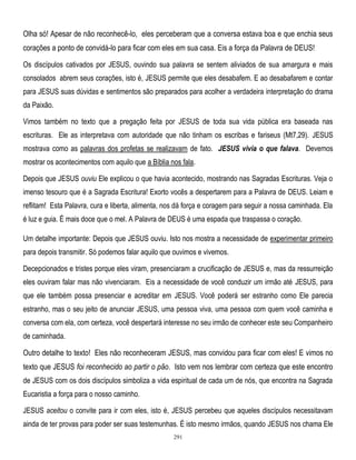 Olha só! Apesar de não reconhecê-lo, eles perceberam que a conversa estava boa e que enchia seus
corações a ponto de convidá-lo para ficar com eles em sua casa. Eis a força da Palavra de DEUS!
Os discípulos cativados por JESUS, ouvindo sua palavra se sentem aliviados de sua amargura e mais
consolados abrem seus corações, isto é, JESUS permite que eles desabafem. E ao desabafarem e contar
para JESUS suas dúvidas e sentimentos são preparados para acolher a verdadeira interpretação do drama
da Paixão.
Vimos também no texto que a pregação feita por JESUS de toda sua vida pública era baseada nas
escrituras. Ele as interpretava com autoridade que não tinham os escribas e fariseus (Mt7,29). JESUS
mostrava como as palavras dos profetas se realizavam de fato. JESUS vivia o que falava. Devemos
mostrar os acontecimentos com aquilo que a Bíblia nos fala.
Depois que JESUS ouviu Ele explicou o que havia acontecido, mostrando nas Sagradas Escrituras. Veja o
imenso tesouro que é a Sagrada Escritura! Exorto vocês a despertarem para a Palavra de DEUS. Leiam e
reflitam! Esta Palavra, cura e liberta, alimenta, nos dá força e coragem para seguir a nossa caminhada. Ela
é luz e guia. É mais doce que o mel. A Palavra de DEUS é uma espada que traspassa o coração.
Um detalhe importante: Depois que JESUS ouviu. Isto nos mostra a necessidade de experimentar primeiro
para depois transmitir. Só podemos falar aquilo que ouvimos e vivemos.
Decepcionados e tristes porque eles viram, presenciaram a crucificação de JESUS e, mas da ressurreição
eles ouviram falar mas não vivenciaram. Eis a necessidade de você conduzir um irmão até JESUS, para
que ele também possa presenciar e acreditar em JESUS. Você poderá ser estranho como Ele parecia
estranho, mas o seu jeito de anunciar JESUS, uma pessoa viva, uma pessoa com quem você caminha e
conversa com ela, com certeza, você despertará interesse no seu irmão de conhecer este seu Companheiro
de caminhada.

Outro detalhe to texto! Eles não reconheceram JESUS, mas convidou para ficar com eles! E vimos no
texto que JESUS foi reconhecido ao partir o pão. Isto vem nos lembrar com certeza que este encontro
de JESUS com os dois discípulos simboliza a vida espiritual de cada um de nós, que encontra na Sagrada
Eucaristia a força para o nosso caminho.
JESUS aceitou o convite para ir com eles, isto é, JESUS percebeu que aqueles discípulos necessitavam
ainda de ter provas para poder ser suas testemunhas. É isto mesmo irmãos, quando JESUS nos chama Ele
291

 