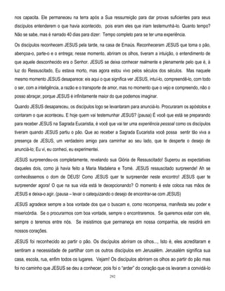 nos capacita. Ele permaneceu na terra após a Sua ressurreição para dar provas suficientes para seus
discípulos entenderem o que havia acontecido, pois eram eles que iriam testemunhá-lo. Quanto tempo?
Não se sabe, mas é narrado 40 dias para dizer: Tempo completo para se ter uma experiência.
Os discípulos reconhecem JESUS pela tarde, na casa de Emaús. Reconheceram JESUS que toma o pão,
abençoa-o, parte-o e o entrega; nesse momento, abriram os olhos, tiveram a intuição, o entendimento de
que aquele desconhecido era o Senhor. JESUS se deixa conhecer realmente e plenamente pelo que é, à
luz do Ressuscitado, Eu estava morto, mas agora estou vivo pelos séculos dos séculos. Mas naquele
mesmo momento JESUS desaparece: eis aqui o que significa ver JESUS, intuí-lo, compreendê-lo, com todo
o ser, com a inteligência, a razão e o transporte de amor, mas no momento que o vejo e compreendo, não o
posso abraçar, porque JESUS é infinitamente maior do que podemos imaginar.
Quando JESUS desapareceu, os discípulos logo se levantaram para anunciá-lo. Procuraram os apóstolos e
contaram o que aconteceu. E hoje quem vai testemunhar JESUS? (pausa) É você que está se preparando
para receber JESUS na Sagrada Eucaristia, é você que vai ter uma experiência pessoal como os discípulos
tiveram quando JESUS partiu o pão. Que ao receber a Sagrada Eucaristia você possa sentir tão viva a
presença de JESUS, um verdadeiro amigo para caminhar ao seu lado, que te desperte o desejo de
anunciá-lo; Eu vi, eu conheci, eu experimentei.
JESUS surpreendeu-os completamente, revelando sua Glória de Ressuscitado! Superou as expectativas
daqueles dois, como já havia feito a Maria Madalena e Tomé. JESUS ressuscitado surpreende! Ah se
conhecêssemos o dom de DEUS! Como JESUS quer te surpreender neste encontro! JESUS quer te
surpreender agora! O que na sua vida está te decepcionando? O momento é este coloca nas mãos de
JESUS e deixa-o agir. (pausa – levar o catequizando o desejo de encontrar-se com JESUS)
JESUS agradece sempre a boa vontade dos que o buscam e, como recompensa, manifesta seu poder e
misericórdia. Se o procurarmos com boa vontade, sempre o encontraremos. Se queremos estar com ele,

sempre o teremos entre nós. Se insistimos que permaneça em nossa companhia, ele residirá em
nossos corações.
JESUS foi reconhecido ao partir o pão. Os discípulos abriram os olhos..., Isto é, eles acreditaram e
sentiram a necessidade de partilhar com os outros discípulos em Jerusalém. Jerusalém significa sua
casa, escola, rua, enfim todos os lugares. Vejam! Os discípulos abriram os olhos ao partir do pão mas
foi no caminho que JESUS se deu a conhecer, pois foi o ―arder‖ do coração que os levaram a convidá-lo
292

 