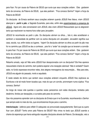 para ficar. Foi por causa da Palavra de DEUS que ouvia que seus corações ardiam. Eles gostaram
tanto da conversa, da Palavra de DEUS, que eles pediram: ―Fica conosco Senhor!‖ Vejam a força da
Palavra de DEUS!
Os discípulos de Emaús sentiram seus corações arderem quando JESUS lhes falava, viram JESUS
abençoar e partir o pão, a Sagrada Eucaristia, para eles, enfim eles experimentaram a presença de
JESUS. Agora sim, eles conversaram com JESUS, eles viram JESUS Ressuscitado que os alegraram
tanto que resolveram na mesma hora voltar para Jerusalém.
JESUS foi reconhecido ao partir o pão. Os discípulos abriram os olhos..., Isto é, eles acreditaram e
sentiram a necessidade de partilhar com os outros discípulos em Jerusalém. Jerusalém significa sua
casa, escola, rua, enfim todos os lugares. Vejam! Os discípulos abriram os olhos ao partir do pão mas
foi no caminho que JESUS se deu a conhecer, pois foi o ―arder‖ do coração que os levaram a convidálo para ficar. Foi por causa da Palavra de DEUS que ouvia que seus corações ardiam. Eles gostaram
tanto da conversa, da Palavra de DEUS, que eles pediram: ―Fica conosco Senhor!‖ Vejam a força da
Palavra de DEUS!
Rebanho amado, veja só! Não seria JESUS ficar decepcionados com os discípulos? Ele lhes aparece
ressuscitado à beira do caminho, bem poderia esperar uma recepção calorosa! Não é verdade?! Quem
sabe, no fundo esperasse encontrar neles, dois alegres mensageiros da ressurreição... Mas para eles,
JESUS era alguém do passado, morto e sepultado.
É neste estado de ânimo que sentem seus corações arderem enquanto JESUS lhes explicava as
Escrituras e de tal modo foram tocados que, mais do que um convite, prorrompem numa súplica: ―Fica
conosco, Senhor!
Ao longo de nossa vida quantas e quantas vezes parecemos com estes discípulos, tentados pelo
desânimo, feridos por decepções, e curvados pelo peso do caminho.
Que nós possamos aprender com os discípulos de Emaús que é na Eucaristia, reconhecendo o Senhor
que sempre está no meio de nós, que encontraremos forças para o caminho.
Interiorização: (silêncio para refletir O catequista vai pronunciado espaçadamente: Será que eu quero
ficar com JESUS? Tenho amor pela Palavra de DEUS? Nós vimos no texto que JESUS acende a
chama da esperança que havia extinguida naqueles discípulos através da Palavra. Da decepção, veio a
293

 