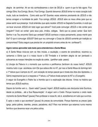 alegria de caminhar. Ah se nós conhecêssemos o dom de DEUS e quem é que te fala agora: Fica
comigo Dôra, fica Comigo, Bruno, Fica Comigo. Quando deixamos JESUS entrar no nosso coração tudo
muda, tudo se transforma. Como está sua fé? Quantas vezes estamos precisando de JESUS e não
temos coragem e humildade de pedir: Fica comigo JESUS. JESUS abre os meus olhos para que eu
possa sentir sua presença. Você entendeu que após receber JESUS na Sagrada Eucaristia, é você que
vai levar anunciar JESUS em todo lugar que estiver? Você pode comungar JESUS e não contar para
ninguém? Você vai contar: para seus pais, irmãos, colegas, Será que eu posso cantar: Que bom
Senhor ir ao Teu encontro! Será que verdade? DEUS conhece o nosso pensamento, posso mentir para
Ele? O que é comungar JESUS? Será que vou comungar o Corpo de JESUS somente por tradição ou
compromisso? Estou seguro que preciso ter um propósito sincero antes de me confessar?)
Agora vamos aproveitar este texto para entendermos a Santa Missa.
a) A Santa Missa inicia-se com os ritos iniciais, a saudação, o exame de consciência, rezamos ou
cantamos o Glória que é o nosso louvor a SS Trindade e é também alegria de ser perdoado e
colocamos as nossas intenções na oração da coleta. (partilhar cada passo).
b) Liturgia da Palavra é o momento que ouvimos e partilhamos (lembram do nosso texto)? JESUS
mostrou tudo o que aconteceu com Ele que estava dito no AT, por isso a Santa Missa do domingo tem
a 1ª leitura que é sempre do AT, com exceção do tempo pascal que é tirada dos Atos dos Apóstolos, o
Salmo responsorial que é a resposta a 1ª leitura, a 2ª leitura tirada sempre do NT e o Evangelho.
A seguir do Evangelho o Padre faz a Homilia que é a explicação das leituras. Vimos na história que
lemos que JESUS explicou.
Depois da homilia vem o... Quem sabe? (pausa) Vejam! JESUS explicou aos discípulos toda Escritura,
desde os profetas... até a Sua Ressurreição! A seguir vem o Credo. Porque rezamos o credo neste
momento da Santa Missa? (pausa) Para professar a nossa fé, isto é, acreditamos em tudo que ouvimos.
E após o credo o que acontece? (pausa) As preces da comunidade. Porque fazemos as preces (pela
igreja, pelos pobres, doentes, presos, pecadores, etc)? Para nos lembrar que estamos numa mesma
família e que devemos rezar uns pelos outros.

294

 