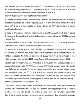 Vamos lembrar outra vez da leitura que ouvimos? JESUS está à mesa com os discípulos. Toma o pão
em suas mãos, abençoa e parte o pão... O que foi que aconteceu? Os discípulos abriram os olhos, isto
é, acreditaram que JESUS havia ressuscitado. Eles abriram os olhos da fé.
Vejam: A liturgia da palavra é tão importante como a Eucaristia!
c) Liturgia Eucarística que começa com o ofertório é o momento que vamos ofertar o pão e o vinho que
serão transubstanciados em Corpo e Sangue de JESUS na hora da consagração. Transubstanciado, o
que é isto? O pão e o vinho mudarão em Corpo e Sangue de JESUS permanecendo a mesma
aparência de pão e vinho.
O diálogo continua e chega o momento mais importante da Santa Missa. Que momento é esse? (pausa)
O momento da Consagração onde ouvimos do Sacerdote as mesmas palavras que JESUS pronunciou
na Última Ceia.
Após a Consagração do Pão e do Vinho, continua o nosso diálogo com o DEUS-Pai, chega o momento
do Pai-Nosso. Aqui mais uma vez lembramos que somos todos irmãos.
Em seguida vem a oração da paz e... está... chegando... um...momento...muito importante... qual será?
A Comunhão. Que momento maravilhoso! É o maior momento de nossa vida! É hora de receber JESUS
na hóstia consagrada. Na Hóstia que recebemos está JESUS vivo, real, presente como está no céu.
Hóstia quer dizer vítima, sacrifício, JESUS é o sacrifício da Santa Missa que oferecemos a DEUS.
Vamos receber JESUS com muito amor! Andando na fila com respeito, mãos juntas ou cruzadas sob o
coração, afinal vamos receber JESUS! Vamos comungar JESUS, isto é, agora em diante, estou falando
para JESUS que vou ser igual a Ele, não vou mais me separar Dele. Você comunga volta para o seu
lugar senta-se e conversa com JESUS (conversa como amigos íntimos, conta para Ele o que você está
sentido, fala para Ele que você precisa força para caminhar com Ele pede pelos seus familiares, enfim
fala com Ele o que você quiser, com suas mãos juntas ao coração como que está abraçando JESUS).
Cantar: Que bom Senhor ir ao teu encontro – 44
Diante disso, r esta-nos refletir sobre o reconhecimento dos discípulos de Emaús que reconheceram
Jesus no gesto simples de repartir o pão. Será que Ele sempre repartia o pão daquele jeito, ou será que
a última ceia ficou tão gravada na lembrança deles, como um verdadeiro testemunho?
Sem dúvida, a segunda sugestão é a melhor, e nos leva a relacionar a Ceia, a Eucaristia, celebrada
295

 