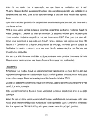 antes de sua morte, com a ressurreição, em que Jesus se manifestava vivo e real.
Ah, como não pedir: Senhor, que esse sentimento de vida eucarística seja também uma realidade viva e
transformadora para mim, para os que convivem comigo e cada um desse rebanho tão especial!.
Amém.
d) No final da leitura o que vimos? Os discípulos indo entusiasmados para Jerusalém para contar tudo o
que viram e ouviram.
Ah! É a nossa vez de sairmos da Igreja e contarmos a experiência que tivemos recebendo JESUS na
Hóstia Consagrada. Lembram do texto que ouvimos? Os discípulos voltaram para Jerusalém para
contar os outros discípulos a experiência que eles tiveram com JESUS. Para quem que vocês vão
contar a sua experiência, a sua união com JESUS? Para os esposos, pais, vizinhos que ainda não
fizeram a 1ª Comunhão ou já fizeram, mas pararam de comungar, vão contar para os colegas da
faculdade e do trabalho, convidando todos para virem. Se não souberem explicar bem fala para eles
procurarem as catequistas.
Mas será que é fácil fazermos isto? Não! Você precisará rezar muito participar diariamente da Santa
Missa e receber os sacramentos para ficarem firmes na fé (comparar com os alimentos).
LEMBRETES:
1) Agora que você recebeu JESUS vai precisar andar mais vigilante com o seu modo de viver, para que
no próximo domingo você outra vez comungue JESUS. Lembro que faltar a missa é pecado muito grave
e não pode comungar. Atentar seriamente para os Mandamentos da Lei de DEUS.
2) Você não pode confessar somente porque quer comungar, você vai se confessar para retornar a Vida
de DEUS, e assim, comungar.
3) Se você confessar sem o desejo de mudar, você estará cometendo pecado muito grave e não pode
comungar.
Vejam: De hoje em diante vamos pensar muito sério nisso, pois todo aquele que comungar e não voltar
mais à Igreja está cometendo pecado muito grave e ficará separado de DEUS. Lembram do ramo seco?
Mas ficar separado de DEUS é fácil? O que foi que aconteceu com o filho pródigo? (partilhar).

296

 