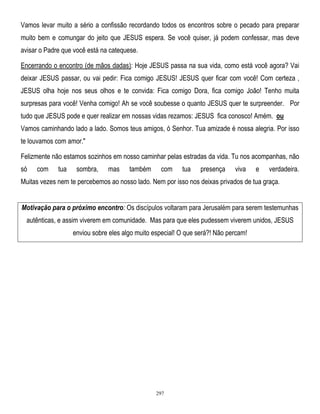 Vamos levar muito a sério a confissão recordando todos os encontros sobre o pecado para preparar
muito bem e comungar do jeito que JESUS espera. Se você quiser, já podem confessar, mas deve
avisar o Padre que você está na catequese.
Encerrando o encontro (de mãos dadas): Hoje JESUS passa na sua vida, como está você agora? Vai
deixar JESUS passar, ou vai pedir: Fica comigo JESUS! JESUS quer ficar com você! Com certeza ,
JESUS olha hoje nos seus olhos e te convida: Fica comigo Dora, fica comigo João! Tenho muita
surpresas para você! Venha comigo! Ah se você soubesse o quanto JESUS quer te surpreender. Por
tudo que JESUS pode e quer realizar em nossas vidas rezamos: JESUS fica conosco! Amém. ou
Vamos caminhando lado a lado. Somos teus amigos, ó Senhor. Tua amizade é nossa alegria. Por isso
te louvamos com amor."
Felizmente não estamos sozinhos em nosso caminhar pelas estradas da vida. Tu nos acompanhas, não
só

com

tua

sombra,

mas

também

com

tua

presença

viva

e

verdadeira.

Muitas vezes nem te percebemos ao nosso lado. Nem por isso nos deixas privados de tua graça.
Motivação para o próximo encontro: Os discípulos voltaram para Jerusalém para serem testemunhas
autênticas, e assim viverem em comunidade. Mas para que eles pudessem viverem unidos, JESUS
enviou sobre eles algo muito especial! O que será?! Não percam!

297

 