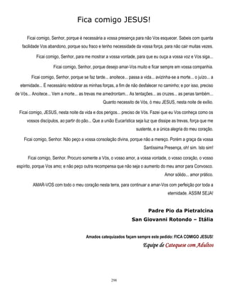 Fica comigo JESUS!
Ficai comigo, Senhor, porque é necessária a vossa presença para não Vos esquecer. Sabeis com quanta
facilidade Vos abandono, porque sou fraco e tenho necessidade da vossa força, para não cair muitas vezes.
Ficai comigo, Senhor, para me mostrar a vossa vontade, para que eu ouça a vossa voz e Vos siga...
Ficai comigo, Senhor, porque desejo amar-Vos muito e ficar sempre em vossa companhia.
Ficai comigo, Senhor, porque se faz tarde... anoitece... passa a vida... avizinha-se a morte... o juízo... a
eternidade... É necessário redobrar as minhas forças, a fim de não desfalecer no caminho; e por isso, preciso
de Vós... Anoitece... Vem a morte... as trevas me amedrontam... As tentações... as cruzes... as penas também...
Quanto necessito de Vós, ó meu JESUS, nesta noite de exílio.
Ficai comigo, JESUS, nesta noite da vida e dos perigos... preciso de Vós. Fazei que eu Vos conheça como os
vossos discípulos, ao partir do pão... Que a união Eucarística seja luz que dissipe as trevas, força que me
sustente, e a única alegria do meu coração.
Ficai comigo, Senhor. Não peço a vossa consolação divina, porque não a mereço. Porém a graça da vossa
Santíssima Presença, oh! sim. Isto sim!
Ficai comigo, Senhor. Procuro somente a Vós, o vosso amor, a vossa vontade, o vosso coração, o vosso
espírito, porque Vos amo; e não peço outra recompensa que não seja o aumento do meu amor para Convosco.
Amor sólido... amor prático.
AMAR-VOS com todo o meu coração nesta terra, para continuar a amar-Vos com perfeição por toda a
eternidade. ASSIM SEJA!
Padre Pio da Pietralcina
San Giovanni Rotondo – Itália
Amados catequizados façam sempre este pedido: FICA COMIGO JESUS!

Equipe de Catequese com Adultos

298

 