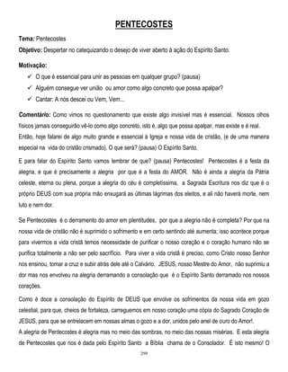 PENTECOSTES
Tema: Pentecostes
Objetivo: Despertar no catequizando o desejo de viver aberto à ação do Espírito Santo.
Motivação:
 O que é essencial para unir as pessoas em qualquer grupo? (pausa)
 Alguém consegue ver união ou amor como algo concreto que possa apalpar?
 Cantar: A nós descei ou Vem, Vem...
Comentário: Como vimos no questionamento que existe algo invisível mas é essencial. Nossos olhos
físicos jamais conseguirão vê-lo como algo concreto, isto é, algo que possa apalpar, mas existe e é real.
Então, hoje falarei de algo muito grande e essencial à Igreja e nossa vida de cristão, (e de uma maneira
especial na vida do cristão crismado). O que será? (pausa) O Espírito Santo.
E para falar do Espírito Santo vamos lembrar de que? (pausa) Pentecostes! Pentecostes é a festa da
alegria, e que é precisamente a alegria por que é a festa do AMOR. Não é ainda a alegria da Pátria
celeste, eterna ou plena, porque a alegria do céu é completíssima, a Sagrada Escritura nos diz que é o
próprio DEUS com sua própria mão enxugará as últimas lágrimas dos eleitos, e ali não haverá morte, nem
luto e nem dor.

Se Pentecostes é o derramento do amor em plentitudes, por que a alegria não é completa? Por que na
nossa vida de cristão não é suprimido o sofrimento e em certo sentindo até aumenta; isso acontece porque
para vivermos a vida cristã temos necessidade de purificar o nosso coração e o coração humano não se
purifica totalmente a não ser pelo sacrifício. Para viver a vida cristã é preciso, como Cristo nosso Senhor
nos ensinou, tomar a cruz e subir atrás dele até o Calvário. JESUS, nosso Mestre do Amor, não suprimiu a
dor mas nos envolveu na alegria derramando a consolação que é o Espírito Santo derramado nos nossos
corações.
Como é doce a consolação do Espírito de DEUS que envolve os sofrimentos da nossa vida em gozo
celestial, para que, cheios de fortaleza, carreguemos em nosso coração uma cópia do Sagrado Coração de
JESUS, para que se entrelacem em nossas almas o gozo e a dor, unidos pelo anel de ouro do Amor!.
A alegria de Pentecostes é alegria mas no meio das sombras, no meio das nossas misérias. E esta alegria
de Pentecostes que nos é dada pelo Espírito Santo a Bíblia chama de o Consolador. É isto mesmo! O
299

 