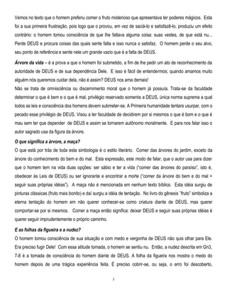 Vemos no texto que o homem preferiu comer o fruto misterioso que apresentava ter poderes mágicos. Esta
foi a sua primeira frustração, pois logo que o provou, em vez de saciá-lo e satisfazê-lo, produziu um efeito
contrário: o homem tomou consciência de que lhe faltava alguma coisa: suas vestes, de que está nu...
Perde DEUS e procura coisas das quais sente falta e isso nunca o satisfaz. O homem perde o seu alvo,
seu ponto de referência e sente nele um grande vazio que é a falta de DEUS.
Árvore da vida – é a prova a que o homem foi submetido, a fim de lhe pedir um ato de reconhecimento da
autoridade de DEUS e de sua dependência Dele. E isso é fácil de entendermos; quando amamos muito
alguém nós queremos cuidar dela, não é assim? DEUS nos ama demais!
Não se trata de omnisciência ou discernimento moral que o homem já possuía. Trata-se da faculdade
determinar o que é bem e o que é mal, privilégio reservado somente a DEUS, única norma suprema a qual
todos as leis e consciência dos homens devem submeter-se. A Primeira humanidade tentara usurpar, com o
pecado esse privilégio de DEUS. Visou a ter faculdade de decidirem por si mesmos o que é bom e o que é
mau sem ter que depender de DEUS e assim se tornarem autônomo moralmente. E para nos falar isso o
autor sagrado usa da figura da árvore.
O que significa a árvore, a maça?
O que está por trás de toda esta simbologia é o estilo literário. Comer das árvores do jardim, exceto da
árvore do conhecimento do bem e do mal. Esta expressão, este modo de falar, que o autor usa para dizer
que o homem tem na vida duas opções: ser sábio e ter a vida (―comer das árvores do paraíso‖, isto é,
obedecer às Leis de DEUS) ou ser ignorante e encontrar a morte (―comer da árvore do bem e do mal =
seguir suas próprias idéias‖). A maça não é mencionada em nenhum texto bíblico. Esta idéia surgiu de
pinturas clássicas (fruto mais bonito) e daí surgiu a idéia de tentação. No livro do gênesis ‖fruto‖ simboliza a
eterna tentação do homem em não querer conhecer-se como criatura diante de DEUS, mas querer
comportar-se por si mesmos. Comer a maça então significa: deixar DEUS e seguir suas próprias idéias é
querer seguir imprudentemente o próprio caminho.
E as folhas da figueira e a nudez?
O homem tomou consciência de sua situação e com medo e vergonha de DEUS não quis olhar para Ele.
Era preciso fugir Dele! Com essa atitude tomada, o homem se sentiu nu. Então, a nudez descrita em Gn3,
7-8 é a tomada de consciência do homem diante de DEUS. A folha da figueira nos mostra o medo do
homem depois de uma trágica experiência feita. É preciso cobrir-se, ou seja, o erro foi descoberto,
3

 