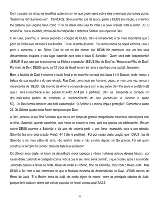 Com o passar do tempo os israelitas quiseram um rei que governasse sobre eles a exemplo dos outros povos.
―Queremos rei! Queremos rei!‖ 1Sm8,4-22. Samuel então juiz da época, pediu a DEUS em oração, e o Senhor
lhe ordenou que ungisse Saul, como 1º rei de Israel, mas Saul foi infiel e o povo israelita volta a sofrer. DEUS
nosso Pai, que é só Amor, moveu-se de compaixão e ordena a Samuel que unja rei o Davi.
O rei Davi, governou e reinou segundo o coração de DEUS. Davi é considerado o rei mais importante que o
povo da Bíblia teve em toda a sua história. Foi rei durante 40 anos. Ele venceu todos os povos vizinhos, uniu o
povo e aumentou o seu Reino. Davi foi um rei tão correto que DEUS lhe prometera que um dos seus
descendentes ocuparia o seu lugar trazendo para todo o povo O Salvador. Quem será este descendente?
JESUS! É por isso que encontramos na Bíblia a expressão ―JESUS filho de Davi‖ ou ―Hosana ao Filho de Davi‖.
Por meio de Davi, DEUS reuniu as 12 tribos de Israel em um só reino e deu-lhes uma capital: Jerusalém.
Bem, a história de Davi é enorme e muito linda e se encontra narrada nos livros I e II Samuel, onde vemos a
beleza da sua escolha e do seu reinado. Mas Davi, como todo ser humano, pecou, e mais uma vez vemos a
misericórdia de DEUS. Ele movido de Amor e compaixão para com o seu servo Davi lhe envia o profeta Natã
que o leva a reconhecer o seu pecado II Sm12, 1-14 (ler e partilhar). Davi se arrepende e compõe um
dos mais belos salmos de contrição e reconhecimento do seu pecado (ler e partilhar o salmo
50). De Davi temos também uma bela exclamação: ―O Senhor é a minha força e proteção!‖ Comentar o salmo
22. Os Salmos quase todos foram compostos por Davi.
A Davi, sucedeu o seu filho Salomão, que trouxe um tempo de grande prosperidade material e cultural para todo
o reino. Salomão, quando escolhido, teve medo de assumir o trono, pois era apenas um adolescente. Em um
sonho DEUS aparece a Salomão e diz que ele poderia pedir o que fosse necessário para o seu reinado.
Salomão fez uma bela oração IReis3, 4-15 (ler e partilhar). Foi por causa desta oração que DEUS faz de
Salomão o rei mais sábio da terra, não existira antes e não existirá depois, rei tão grande. Foi ele quem
construiu o Templo do Senhor, cheio de beleza e esplendor.
Os últimos anos deste rei foram de decadência moral (apegou a várias mulheres adorou deuses falsos), por
causa disso, Salomão é castigado com a notícia que o seu reino seria dividido, o que ocorreu após a sua morte.
Jeroboão passou a reinar no norte, Reino de Israel e Roboão, filho de Salomão, ficou com o Reino Judá. Mas
DEUS é fiel com a sua promessa de que o Messias nasceria da descendência de Davi. JESUS nasceu do
Reino de Judá. ―E tu Belém, terra de Judá, de modo algum és menor entre as principais cidades de Judá,
porque de ti sairá um chefe que vai ser o pastor de Israel, o meu povo‖ Mt2,6.

30

 